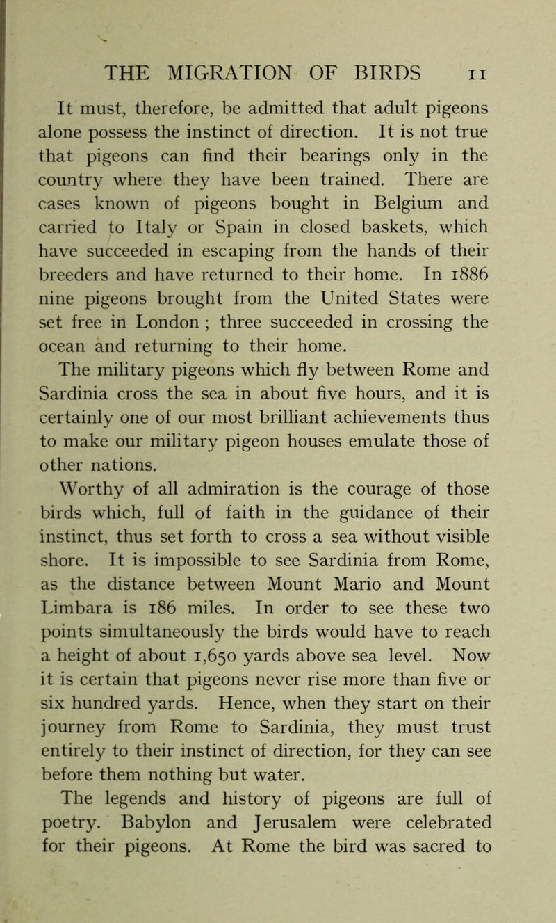 It must, therefore, be admitted that adult pigeons alone possess the instinct of direction. It is not true that pigeons can find their bearings only in the country where they have been trained. There are cases known of pigeons bought in Belgium and carried to Italy or Spain in closed baskets, which have succeeded in escaping from the hands of their breeders and have returned to their home. In 1886 nine pigeons brought from the United States were set free in London ; three succeeded in crossing the ocean and returning to their home. The military pigeons which fly between Rome and Sardinia cross the sea in about five hours, and it is certainly one of our most brilliant achievements thus to make our military pigeon houses emulate those of other nations. Worthy of all admiration is the courage of those birds which, full of faith in the guidance of their instinct, thus set forth to cross a sea without visible shore. It is impossible to see Sardinia from Rome, as the distance between Mount Mario and Mount Limbara is 186 miles. In order to see these two points simultaneously the birds would have to reach a height of about 1,650 yards above sea level. Now it is certain that pigeons never rise more than five or six hundred yards. Hence, when they start on their journey from Rome to Sardinia, they must trust entirely to their instinct of direction, for they can see before them nothing but water. The legends and history of pigeons are full of poetry. Babylon and Jerusalem were celebrated for their pigeons. At Rome the bird was sacred to