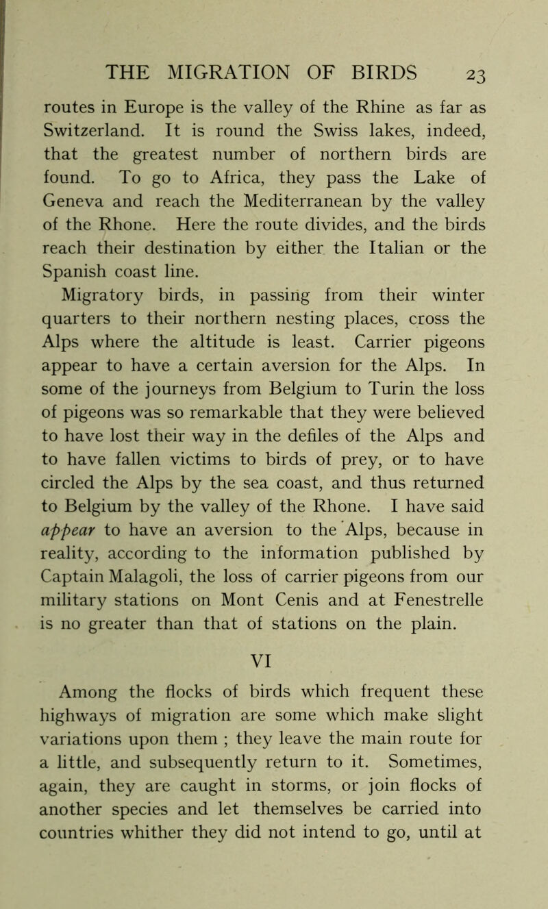 routes in Europe is the valley of the Rhine as far as Switzerland. It is round the Swiss lakes, indeed, that the greatest number of northern birds are found. To go to Africa, they pass the Lake of Geneva and reach the Mediterranean by the valley of the Rhone. Here the route divides, and the birds reach their destination by either the Italian or the Spanish coast line. Migratory birds, in passing from their winter quarters to their northern nesting places, cross the Alps where the altitude is least. Carrier pigeons appear to have a certain aversion for the Alps. In some of the journeys from Belgium to Turin the loss of pigeons was so remarkable that they were believed to have lost their way in the defiles of the Alps and to have fallen victims to birds of prey, or to have circled the Alps by the sea coast, and thus returned to Belgium by the valley of the Rhone. I have said appear to have an aversion to the Alps, because in reality, according to the information published by Captain Malagoli, the loss of carrier pigeons from our military stations on Mont Cenis and at Fenestrelle is no greater than that of stations on the plain. VI Among the flocks of birds which frequent these highways of migration are some which make slight variations upon them ; they leave the main route for a little, and subsequently return to it. Sometimes, again, they are caught in storms, or join flocks of another species and let themselves be carried into countries whither they did not intend to go, until at