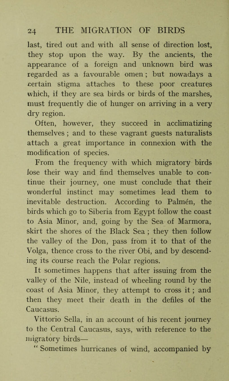 last, tired out and with all sense of direction lost, they stop upon the way. By the ancients, the appearance of a foreign and unknown bird was regarded as a favourable omen; but nowadays a certain stigma attaches to these poor creatures which, if they are sea birds or birds of the marshes, must frequently die of hunger on arriving in a very dry region. Often, however, they succeed in acclimatizing themselves ; and to these vagrant guests naturalists attach a great importance in connexion with the modification of species. From the frequency with which migratory birds lose their way and find themselves unable to con- tinue their journey, one must conclude that their wonderful instinct may sometimes lead them to inevitable destruction. According to Palmen, the birds which go to Siberia from Egypt follow the coast to Asia Minor, and, going by the Sea of Marmora, skirt the shores of the Black Sea ; they then follow the valley of the Don, pass from it to that of the Volga, thence cross to the river Obi, and by descend- ing its course reach the Polar regions. It sometimes happens that after issuing from the valley of the Nile, instead of wheeling round by the coast of Asia Minor, they attempt to cross it; and then they meet their death in the defiles of the Caucasus. Vittorio Sella, in an account of his recent journey to the Central Caucasus, says, with reference to the migratory birds— “ Sometimes hurricanes of wind, accompanied by