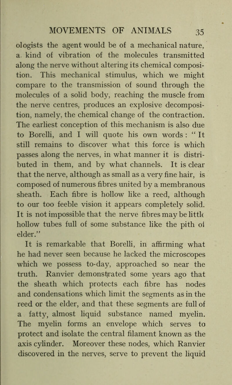 ologists the agent would be of a mechanical nature, a. kind of vibration of the molecules transmitted along the nerve without altering its chemical composi- tion. This mechanical stimulus, which we might compare to the transmission of sound through the molecules of a solid body, reaching the muscle from the nerve centres, produces an explosive decomposi- tion, namely, the chemical change of the contraction. The earliest conception of this mechanism is also due to Borelli, and I will quote his own words : “It still remains to discover what this force is which passes along the nerves, in what manner it is distri- buted in them, and by what channels. It is clear that the nerve, although as small as a very fine hair, is composed of numerous fibres united by a membranous sheath. Each fibre is hollow like a reed, although to our too feeble vision it appears completely solid. It is not impossible that the nerve fibres may be little hollow tubes full of some substance like the pith ol elder.” It is remarkable that Borelli, in affirming what he had never seen because he lacked the microscopes which we possess to-day, approached so near the truth. Ranvier demonstrated some years ago that the sheath which protects each fibre has nodes and condensations which limit the segments as in the reed or the elder, and that these segments are full of a fatty, almost liquid substance named myelin. The myelin forms an envelope which serves to protect and isolate the central filament known as the axis cylinder. Moreover these nodes, which Ranvier discovered in the nerves, serve to prevent the liquid