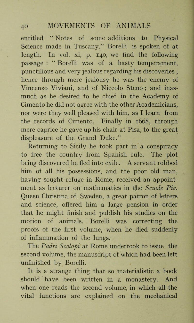 entitled “ Notes of some additions to Physical Science made in Tuscany,” Borelli is spoken of at length. In vol. xi, p. 140, we find the following passage : “ Borelli was of a hasty temperament, punctilious and very jealous regarding his discoveries ; hence through mere jealousy he was the enemy of Vincenzo Viviani, and of Niccolo Steno ; and inas- much as he desired to be chief in the Academy of Cimento he did not agree with the other Academicians, nor were they well pleased with him, as I learn from the records of Cimento. Finally in 1668, through mere caprice he gave up his chair at Pisa, to the great displeasure of the Grand Duke.” Returning to Sicily he took part in a conspiracy to free the country from Spanish rule. The plot being discovered he fled into exile. A servant robbed him of all his possessions, and the poor old man, having sought refuge in Rome, received an appoint- ment as lecturer on mathematics in tjhe Scuole Pie. Queen Christina of Sweden, a great patron of letters and science, offered him a large pension in order that he might finish and publish his studies on the motion of animals. Borelli was correcting the proofs of the first volume, when he died suddenly of inflammation of the lungs. The Padri Scolopi at Rome undertook to issue the second volume, the manuscript of which had been left unfinished by Borelli. It is a strange thing that so materialistic a book should have been written in a monastery. And when one reads the second volume, in which all the vital functions are explained on the mechanical