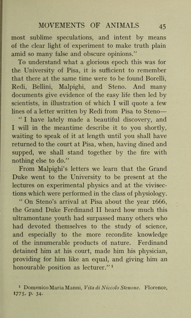 most sublime speculations, and intent by means of the clear light of experiment to make truth plain amid so many false and obscure opinions.” To understand what a glorious epoch this was for the University of Pisa, it is sufficient to remember that there at the same time were to be found Borelli, Redi, Bellini, Malpighi, and Steno. And many documents give evidence of the easy life then led by scientists, in illustration of which I will quote a few lines of a letter written by Redi from Pisa to Steno— “ I have lately made a beautiful discovery, and I will in the meantime describe it to you shortly, waiting to speak of it at length until you shall have returned to the court at Pisa, when, having dined and supped, we shall stand together by the fire with nothing else to do.” From Malpighi’s letters we learn that the Grand Duke went to the University to be present at the lectures on experimental physics and at the vivisec- tions which were performed in the class of physiology. “ On Steno’s arrival at Pisa about the year 1666, the Grand Duke Ferdinand II heard how much this ultramontane youth had surpassed many others who had devoted themselves to the study of science, and especially to the more recondite knowledge of the innumerable products of nature. Ferdinand detained him at his court, made him his physician, providing for him like an equal, and giving him an honourable position as lecturer.”1 1 Domenico Maria Manni, Vita di Niccolo Stenone. Florence, 1775. P- 34-