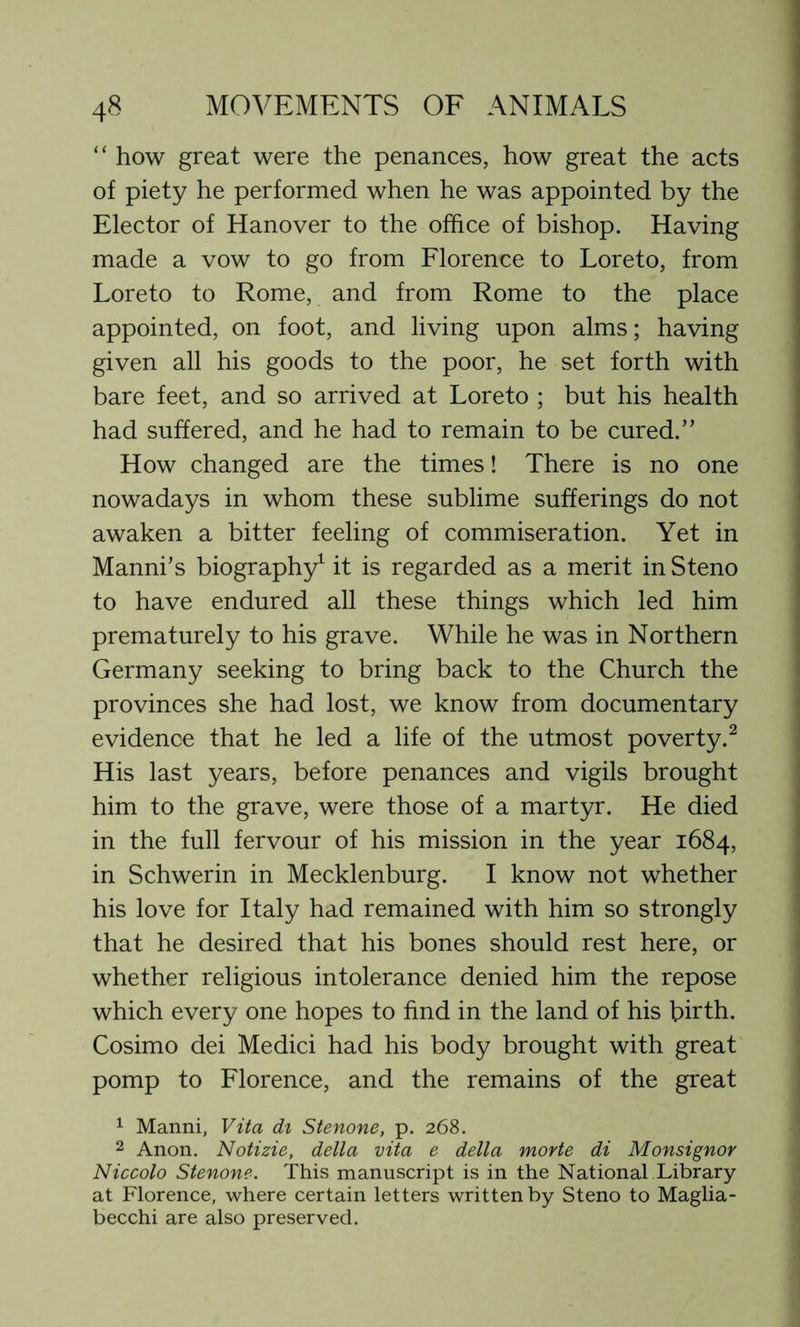 “ how great were the penances, how great the acts of piety he performed when he was appointed by the Elector of Hanover to the office of bishop. Having made a vow to go from Florence to Loreto, from Loreto to Rome, and from Rome to the place appointed, on foot, and living upon alms; having given all his goods to the poor, he set forth with bare feet, and so arrived at Loreto ; but his health had suffered, and he had to remain to be cured.” How changed are the times! There is no one nowadays in whom these sublime sufferings do not awaken a bitter feeling of commiseration. Yet in Manni’s biography1 it is regarded as a merit in Steno to have endured all these things which led him prematurely to his grave. While he was in Northern Germany seeking to bring back to the Church the provinces she had lost, we know from documentary evidence that he led a life of the utmost poverty.2 His last years, before penances and vigils brought him to the grave, were those of a martyr. He died in the full fervour of his mission in the year 1684, in Schwerin in Mecklenburg. I know not whether his love for Italy had remained with him so strongly that he desired that his bones should rest here, or whether religious intolerance denied him the repose which every one hopes to find in the land of his birth. Cosimo dei Medici had his body brought with great pomp to Florence, and the remains of the great 1 Manni, Vita di Stenone, p. 268. 2 Anon. Notizie, della vita e della morte di Monsignor Niccolo Stenone. This manuscript is in the National Library at Florence, where certain letters written by Steno to Maglia- becchi are also preserved.