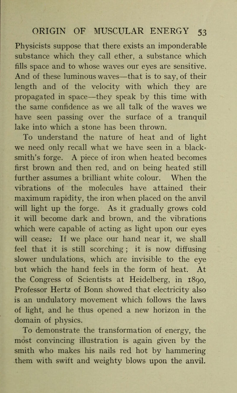 Physicists suppose that there exists an imponderable substance which they call ether, a substance which fills space and to whose waves our eyes are sensitive. And of these luminous waves—that is to say, of their length and of the velocity with which they are propagated in space—they speak by this time with the same confidence as we all talk of the waves we have seen passing over the surface of a tranquil lake into which a stone has been thrown. To understand the nature of heat and of light we need only recall what we have seen in a black- smith’s forge. A piece of iron when heated becomes first brown and then red, and on being heated still further assumes a brilliant white colour. When the vibrations of the molecules have attained their maximum rapidity, the iron when placed on the anvil will light up the forge. As it gradually grows cold it will become dark and brown, and the vibrations which were capable of acting as light upon our eyes will cease; If we place our hand near it, we shall feel that it is still scorching ; it is now diffusing slower undulations, which are invisible to the eye but which the hand feels in the form of heat. At the Congress of Scientists at Heidelberg, in 1890, Professor Hertz of Bonn showed that electricity also is an undulatory movement which follows the laws of light, and he thus opened a new horizon in the domain of physics. To demonstrate the transformation of energy, the most convincing illustration is again given by the smith who makes his nails red hot by hammering them with swift and weighty blows upon the anvil.