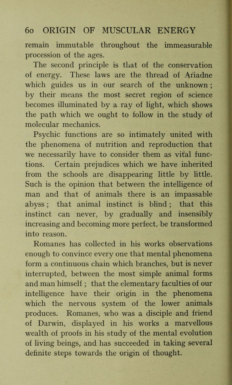 remain immutable throughout the immeasurable procession of the ages. The second principle is that of the conservation of energy. These laws are the thread of Ariadne which guides us in our search of the unknown; by their means the most secret region of science becomes illuminated by a ray of light, which shows the path which we ought to follow in the study of molecular mechanics. Psychic functions are so intimately united with the phenomena of nutrition and reproduction that we necessarily have to consider them as vifal func- tions. Certain prejudices which we have inherited from the schools are disappearing little by little. Such is the opinion that between the intelligence of man and that of animals there is an impassable abyss; that animal instinct is blind; that this instinct can never, by gradually and insensibly increasing and becoming more perfect, be transformed into reason. Romanes has collected in his works observations enough to convince every one that mental phenomena form a continuous chain which branches, but is never interrupted, between the most simple animal forms and man himself; that the elementary faculties of our intelligence have their origin in the phenomena which the nervous system of the lower animals produces. Romanes, who was a disciple and friend of Darwin, displayed in his works a marvellous wealth of proofs in his study of the mental evolution of living beings, and has succeeded in taking several definite steps towards the origin of thought.