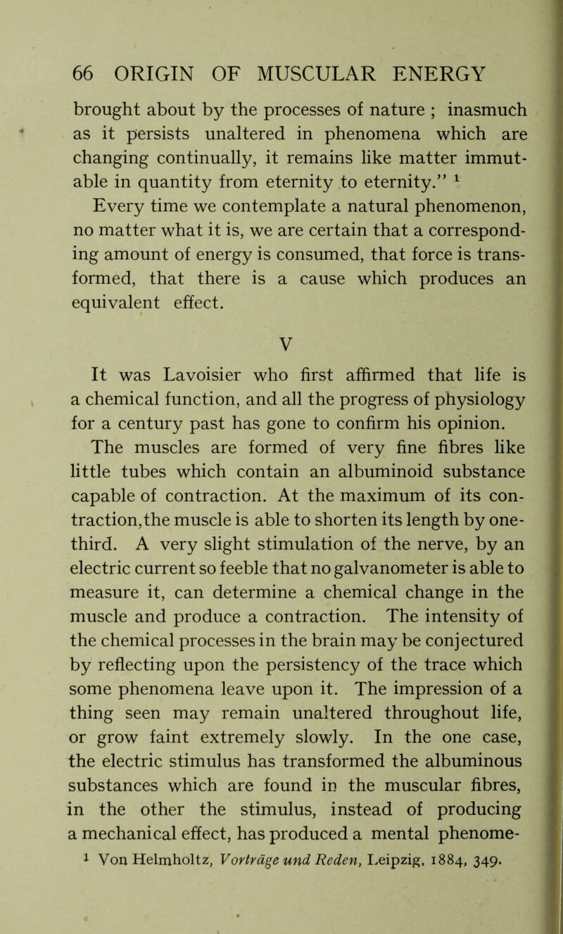 brought about by the processes of nature ; inasmuch as it persists unaltered in phenomena which are changing continually, it remains like matter immut- able in quantity from eternity to eternity.” 1 Every time we contemplate a natural phenomenon, no matter what it is, we are certain that a correspond- ing amount of energy is consumed, that force is trans- formed, that there is a cause which produces an equivalent effect. V It was Lavoisier who first affirmed that life is a chemical function, and all the progress of physiology for a century past has gone to confirm his opinion. The muscles are formed of very fine fibres like little tubes which contain an albuminoid substance capable of contraction. At the maximum of its con- traction, the muscle is able to shorten its length by one- third. A very slight stimulation of the nerve, by an electric current so feeble that no galvanometer is able to measure it, can determine a chemical change in the muscle and produce a contraction. The intensity of the chemical processes in the brain may be conjectured by reflecting upon the persistency of the trace which some phenomena leave upon it. The impression of a thing seen may remain unaltered throughout life, or grow faint extremely slowly. In the one case, the electric stimulus has transformed the albuminous substances which are found in the muscular fibres, in the other the stimulus, instead of producing a mechanical effect, has produced a mental phenome- 1 Von Helmholtz, Vortrdge und Reden, Leipzig, 1884, 349.