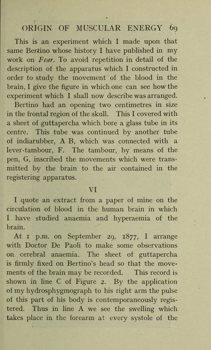 This is an experiment which I made upon that same Bertino whose history I have published in my work on Fear. To avoid repetition in detail of the description of the apparatus which I constructed in order to study the movement of the blood in the brain, I give the figure in which one can see how the experiment which I shall now describe was arranged. Bertino had an opening two centimetres in size in the frontal region of the skull. This I covered with a sheet of guttapercha which bore a glass tube in its centre. This tube was continued by another tube of indiarubber, A B, which was connected with a lever-tambour, F. The tambour, by means of the pen, G, inscribed the movements which were trans- mitted by the brain to the air contained in the registering apparatus. VI I quote an extract from a paper of mine on the circulation of blood in the human brain in which I have studied anaemia and hyperaemia of the brain. At 1 p.m. on September 29, 1877, I arrange with Doctor De Paoli to make some observations on cerebral anaemia. The sheet of guttapercha is firmly fixed on Bertino’s head so that the move- ments of the brain may be recorded. This record is shown in line C of Figure 2. By the application of my hydrosphygmograph to his right arm the pulse of this part of his body is contemporaneously regis- tered. Thus in line A we see the swelling which takes place in the forearm at every systole of the