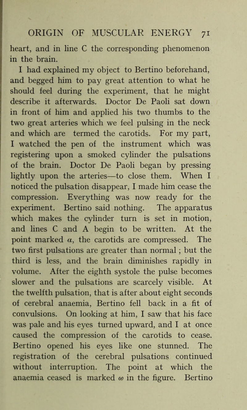 heart, and in line C the corresponding phenomenon in the brain. I had explained my object to Bertino beforehand, and begged him to pay great attention to what he should feel during the experiment, that he might describe it afterwards. Doctor De Paoli sat down in front of him and applied his two thumbs to the two great arteries which we feel pulsing in the neck and which are termed the carotids. For my part, I watched the pen of the instrument which was registering upon a smoked cylinder the pulsations of the brain. Doctor De Paoli began by pressing lightly upon the arteries—to close them. When I noticed the pulsation disappear, I made him cease the compression. Everything was now ready for the experiment. Bertino said nothing. The apparatus which makes the cylinder turn is set in motion, and lines C and A begin to be written. At the point marked «, the carotids are compressed. The two first pulsations are greater than normal; but the third is less, and the brain diminishes rapidly in volume. After the eighth systole the pulse becomes slower and the pulsations are scarcely visible. At the twelfth pulsation, that is after about eight seconds of cerebral anaemia, Bertino fell back in a fit of convulsions. On looking at him, I saw that his face was pale and his eyes turned upward, and I at once caused the compression of the carotids to cease. Bertino opened his eyes like one stunned. The registration of the cerebral pulsations continued without interruption. The point at which the anaemia ceased is marked co in the figure. Bertino