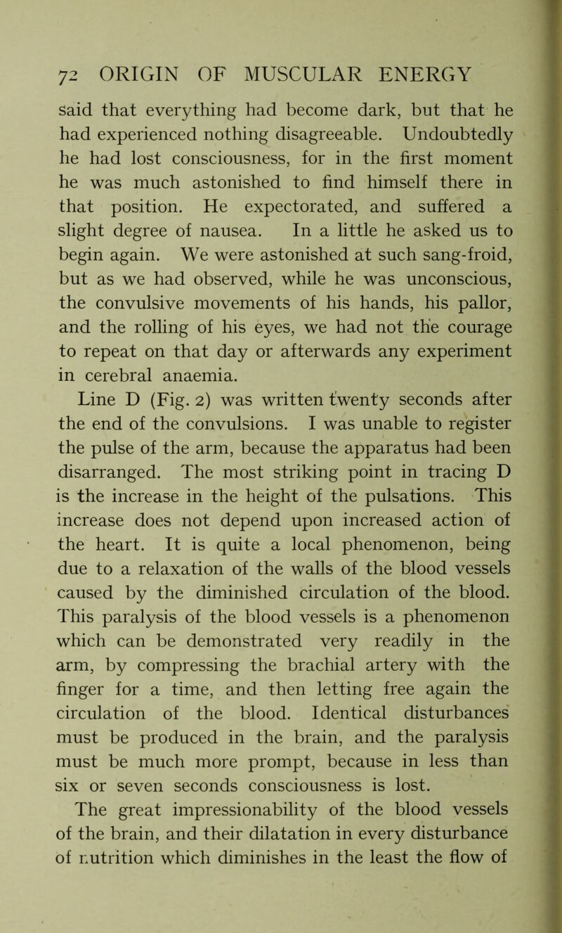 said that everything had become dark, but that he had experienced nothing disagreeable. Undoubtedly he had lost consciousness, for in the first moment he was much astonished to find himself there in that position. He expectorated, and suffered a slight degree of nausea. In a little he asked us to begin again. We were astonished at such sang-froid, but as we had observed, while he was unconscious, the convulsive movements of his hands, his pallor, and the rolling of his eyes, we had not the courage to repeat on that day or afterwards any experiment in cerebral anaemia. Line D (Fig. 2) was written twenty seconds after the end of the convulsions. I was unable to register the pulse of the arm, because the apparatus had been disarranged. The most striking point in tracing D is the increase in the height of the pulsations. This increase does not depend upon increased action of the heart. It is quite a local phenomenon, being due to a relaxation of the walls of the blood vessels caused by the diminished circulation of the blood. This paralysis of the blood vessels is a phenomenon which can be demonstrated very readily in the arm, by compressing the brachial artery with the finger for a time, and then letting free again the circulation of the blood. Identical disturbances must be produced in the brain, and the paralysis must be much more prompt, because in less than six or seven seconds consciousness is lost. The great impressionability of the blood vessels of the brain, and their dilatation in every disturbance of nutrition which diminishes in the least the flow of