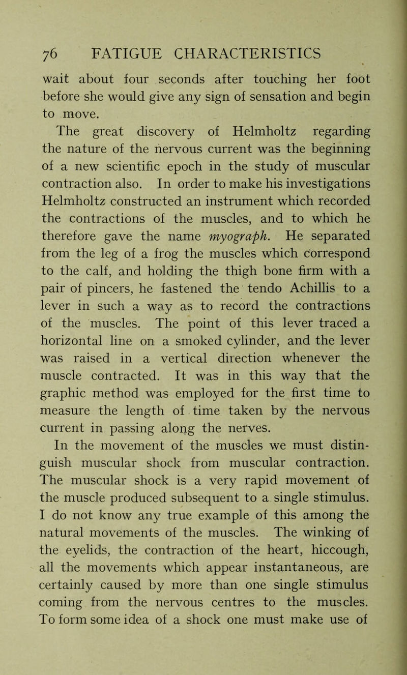 wait about four seconds after touching her foot before she would give any sign of sensation and begin to move. The great discovery of Helmholtz regarding the nature of the nervous current was the beginning of a new scientific epoch in the study of muscular contraction also. In order to make his investigations Helmholtz constructed an instrument which recorded the contractions of the muscles, and to which he therefore gave the name myograph. He separated from the leg of a frog the muscles which correspond to the calf, and holding the thigh bone firm with a pair of pincers, he fastened the tendo Achillis to a lever in such a way as to record the contractions of the muscles. The point of this lever traced a horizontal line on a smoked cylinder, and the lever was raised in a vertical direction whenever the muscle contracted. It was in this way that the graphic method was employed for the first time to measure the length of time taken by the nervous current in passing along the nerves. In the movement of the muscles we must distin- guish muscular shock from muscular contraction. The muscular shock is a very rapid movement of the muscle produced subsequent to a single stimulus. I do not know any true example of this among the natural movements of the muscles. The winking of the eyelids, the contraction of the heart, hiccough, all the movements which appear instantaneous, are certainly caused by more than one single stimulus coming from the nervous centres to the muscles. To form some idea of a shock one must make use of