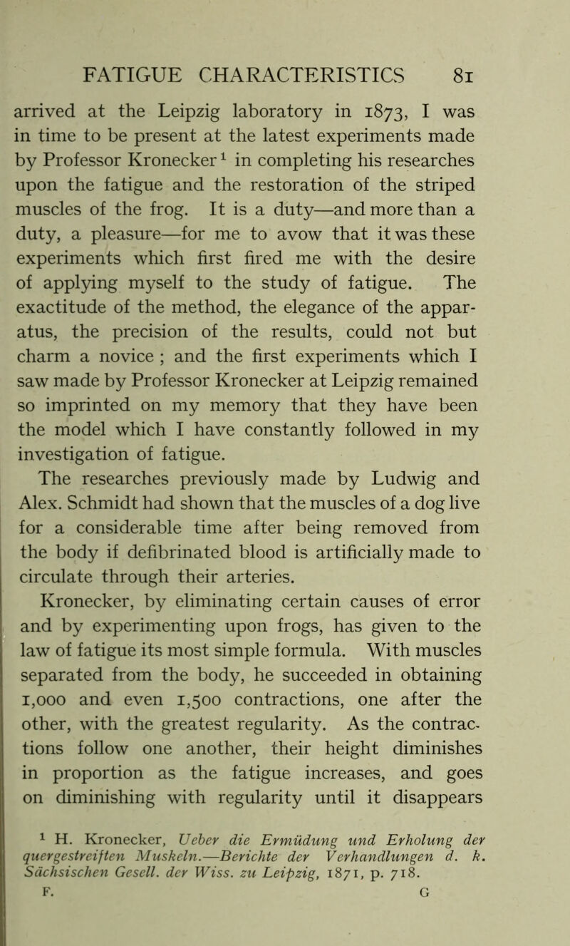 arrived at the Leipzig laboratory in 1873, I was in time to be present at the latest experiments made by Professor Kronecker1 in completing his researches upon the fatigue and the restoration of the striped muscles of the frog. It is a duty—and more than a duty, a pleasure—for me to avow that it was these experiments which first fired me with the desire of applying myself to the study of fatigue. The exactitude of the method, the elegance of the appar- atus, the precision of the results, could not but charm a novice ; and the first experiments which I saw made by Professor Kronecker at Leipzig remained so imprinted on my memory that they have been the model which I have constantly followed in my investigation of fatigue. The researches previously made by Ludwig and Alex. Schmidt had shown that the muscles of a dog live for a considerable time after being removed from the body if defibrinated blood is artificially made to circulate through their arteries. Kronecker, by eliminating certain causes of error and by experimenting upon frogs, has given to the law of fatigue its most simple formula. With muscles separated from the body, he succeeded in obtaining 1,000 and even 1,500 contractions, one after the other, with the greatest regularity. As the contrac- tions follow one another, their height diminishes in proportion as the fatigue increases, and goes on diminishing with regularity until it disappears 1 H. Kronecker, Ueber die Ermudung und Erholung dev quergestreiften Muskeln.—Berichte dev Verhandlungen d. k. Sachsischen Gesell. dev Wiss. zu Leipzig, 1871, p. 718. F. G