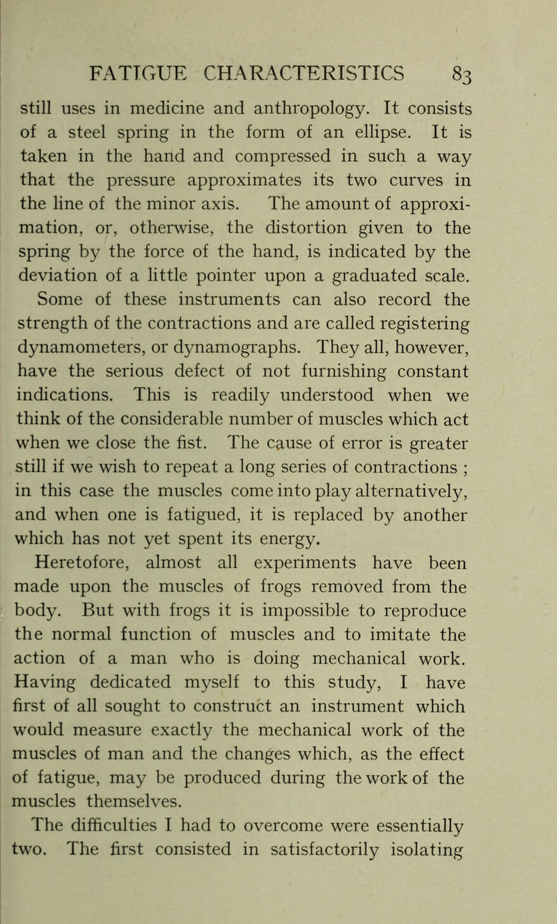 still uses in medicine and anthropology. It consists of a steel spring in the form of an ellipse. It is taken in the hand and compressed in such a way that the pressure approximates its two curves in the line of the minor axis. The amount of approxi- mation, or, otherwise, the distortion given to the spring by the force of the hand, is indicated by the deviation of a little pointer upon a graduated scale. Some of these instruments can also record the strength of the contractions and are called registering dynamometers, or dynamographs. They all, however, have the serious defect of not furnishing constant indications. This is readily understood when we think of the considerable number of muscles which act when we close the fist. The cause of error is greater still if we wish to repeat a long series of contractions ; in this case the muscles come into play alternatively, and when one is fatigued, it is replaced by another which has not yet spent its energy. Heretofore, almost all experiments have been made upon the muscles of frogs removed from the body. But with frogs it is impossible to reproduce the normal function of muscles and to imitate the action of a man who is doing mechanical work. Having dedicated myself to this study, I have first of all sought to construct an instrument which would measure exactly the mechanical work of the muscles of man and the changes which, as the effect of fatigue, may be produced during the work of the muscles themselves. The difficulties I had to overcome were essentially two. The first consisted in satisfactorily isolating