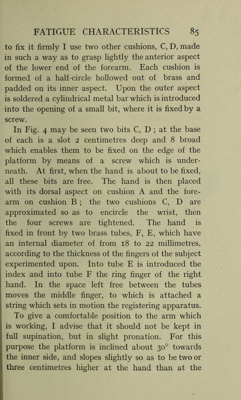 to fix it firmly I use two other cushions, C, D, made in such a way as to grasp lightly the anterior aspect of the lower end of the forearm. Each cushion is formed of a half-circle hollowed out of brass and padded on its inner aspect. Upon the outer aspect is soldered a cylindrical metal bar which is introduced into the opening of a small bit, where it is fixed by a screw. In Fig. 4 may be seen two bits C, D ; at the base of each is a slot 2 centimetres deep and 8 broad which enables them to be fixed on the edge of the platform by means of a screw which is under- neath. At first, when the hand is about to be fixed, all these bits are free. The hand is then placed with its dorsal aspect on cushion A and the fore- arm on cushion B ; the two cushions C, D are approximated so as to encircle the wrist, then the four screws are tightened. The hand is fixed in front by two brass tubes, F, E, which have an internal diameter of from 18 to 22 millimetres, according to the thickness of the fingers of the subject | experimented upon. Into tube E is introduced the index and into tube F the ring finger of the right hand. In the space left free between the tubes moves the middle finger, to which is attached a string which sets in motion the registering apparatus. To give a comfortable position to the arm which is working, I advise that it should not be kept in full supination, but in slight pronation. For this purpose the platform is inclined about 30° towards the inner side, and slopes slightly so as to be two or three centimetres higher at the hand than at the
