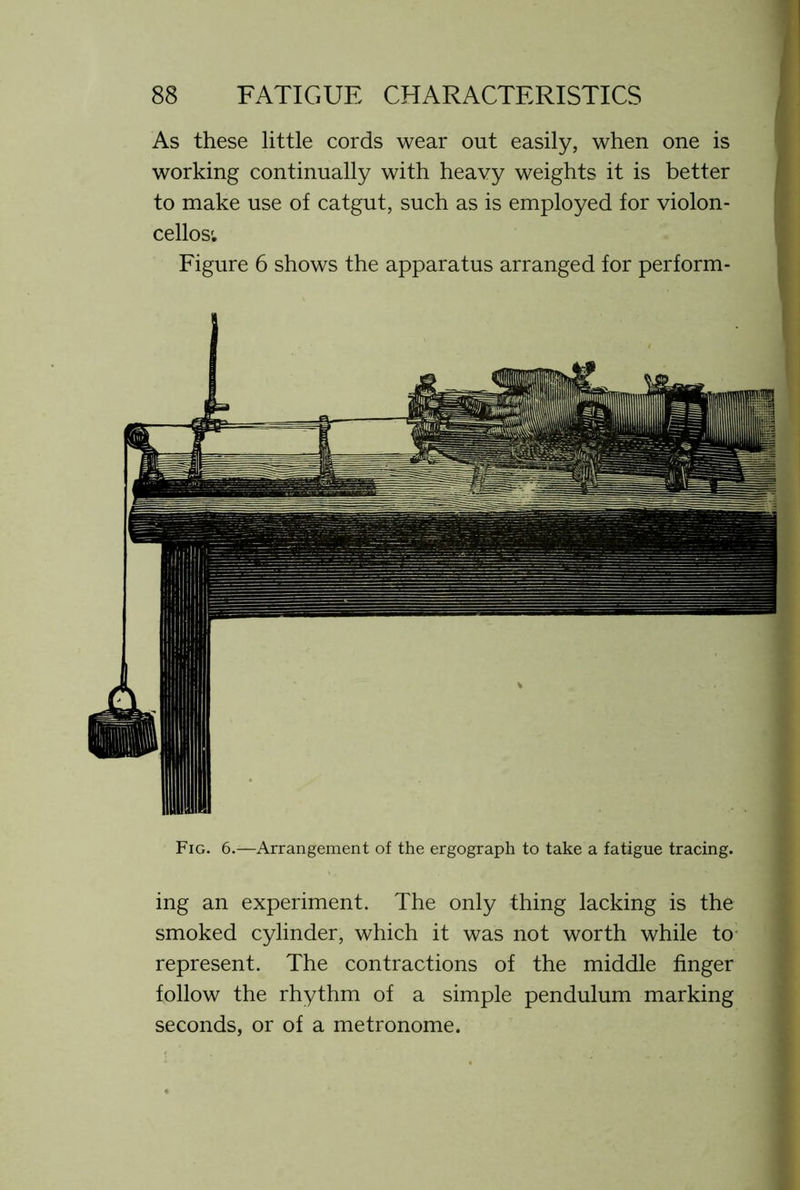 As these little cords wear out easily, when one is working continually with heavy weights it is better to make use of catgut, such as is employed for violon- cellos'. Figure 6 shows the apparatus arranged for perform- Fig. 6.—Arrangement of the ergograph to take a fatigue tracing. ing an experiment. The only thing lacking is the smoked cylinder, which it was not worth while to represent. The contractions of the middle finger follow the rhythm of a simple pendulum marking seconds, or of a metronome.