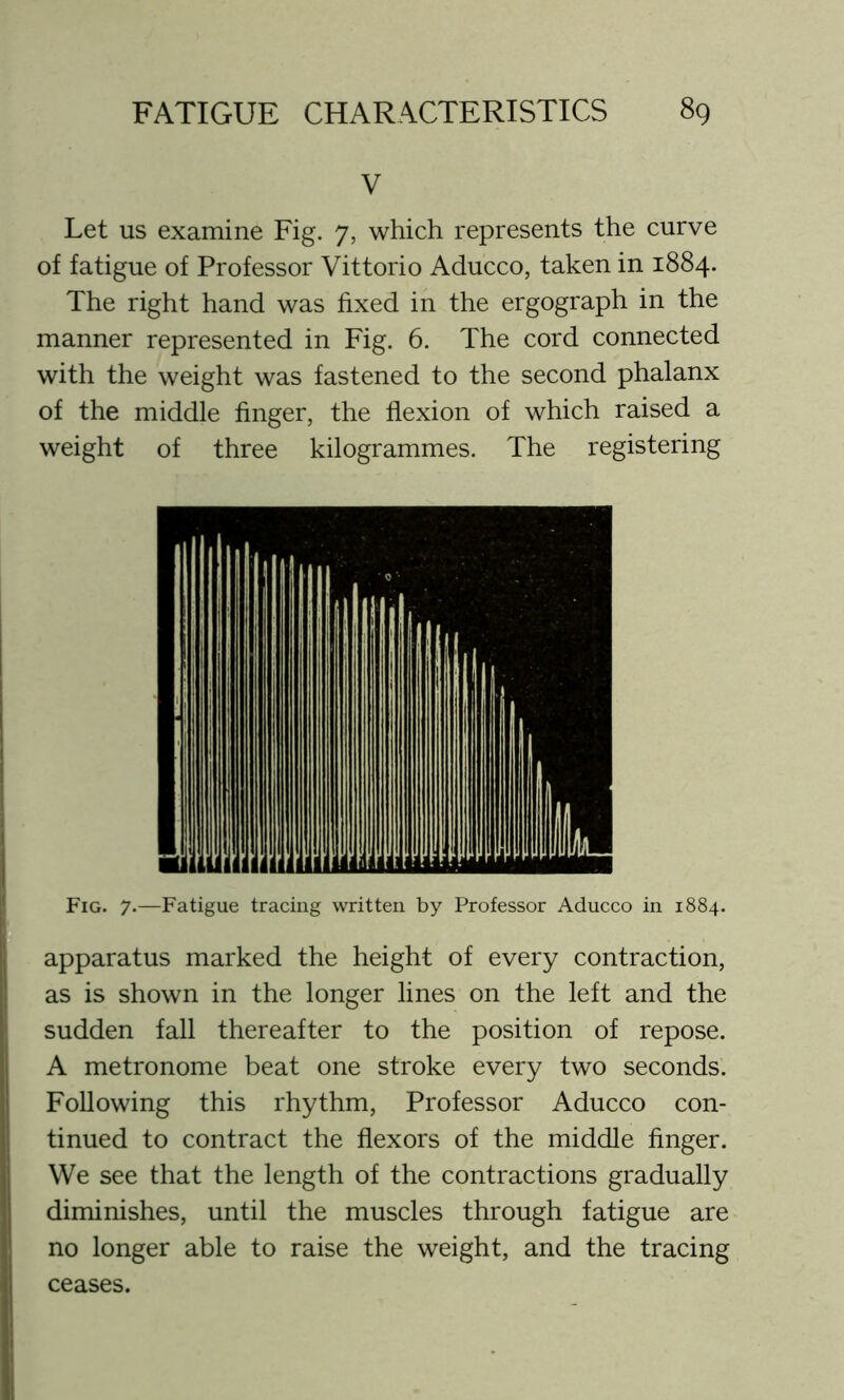 V Let us examine Fig. 7, which represents the curve of fatigue of Professor Vittorio Aducco, taken in 1884. The right hand was fixed in the ergograph in the manner represented in Fig. 6. The cord connected with the weight was fastened to the second phalanx of the middle finger, the flexion of which raised a weight of three kilogrammes. The registering Fig. 7.—Fatigue tracing written by Professor Aducco in 1884. apparatus marked the height of every contraction, as is shown in the longer lines on the left and the sudden fall thereafter to the position of repose. A metronome beat one stroke every two seconds. Following this rhythm, Professor Aducco con- tinued to contract the flexors of the middle finger. We see that the length of the contractions gradually diminishes, until the muscles through fatigue are no longer able to raise the weight, and the tracing ceases.