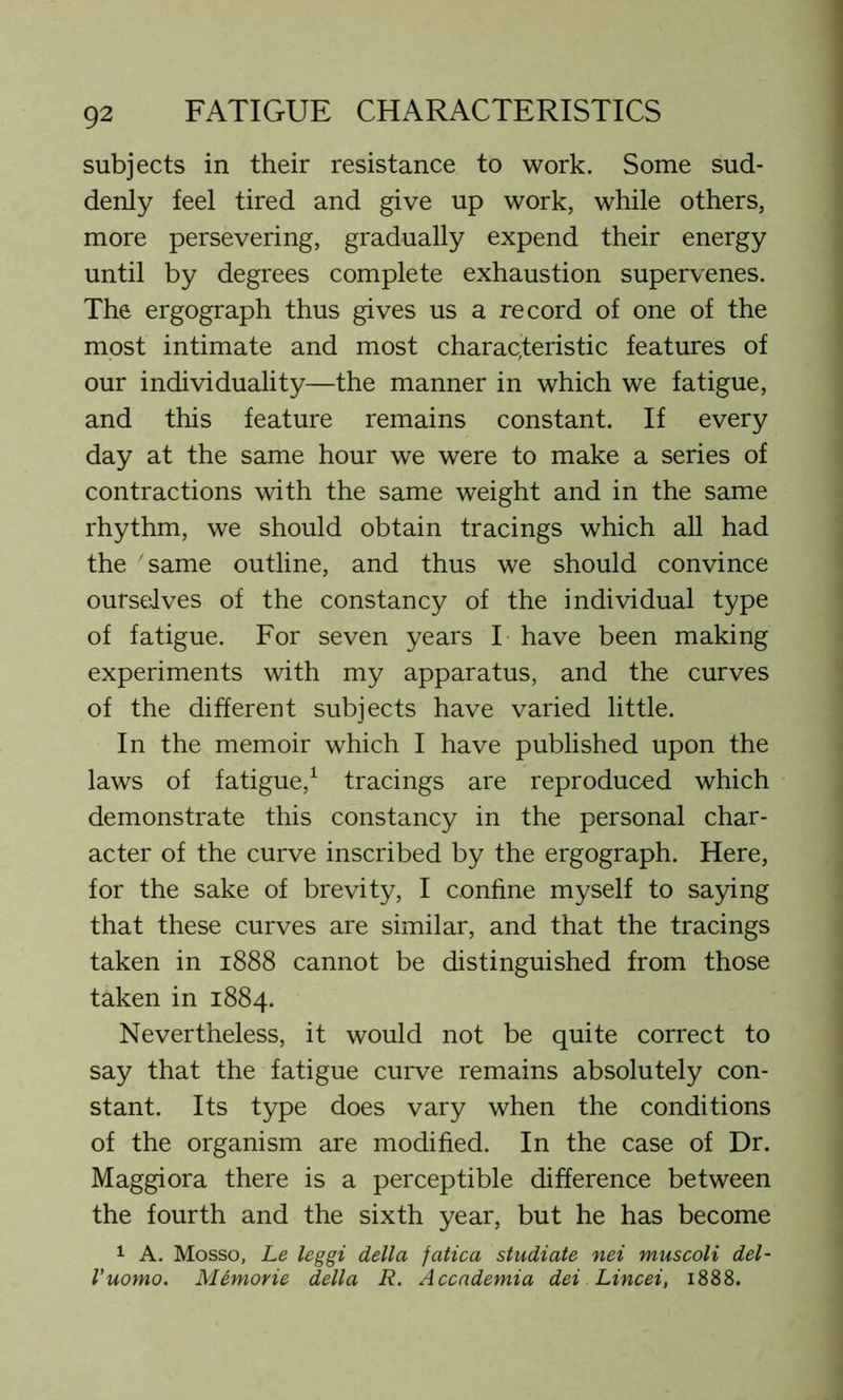 subjects in their resistance to work. Some sud- denly feel tired and give up work, while others, more persevering, gradually expend their energy until by degrees complete exhaustion supervenes. The ergograph thus gives us a record of one of the most intimate and most characteristic features of our individuality—the manner in which we fatigue, and this feature remains constant. If every day at the same hour we were to make a series of contractions with the same weight and in the same rhythm, we should obtain tracings which all had the same outline, and thus we should convince ourselves of the constancy of the individual type of fatigue. For seven years I have been making experiments with my apparatus, and the curves of the different subjects have varied little. In the memoir which I have published upon the laws of fatigue,1 tracings are reproduced which demonstrate this constancy in the personal char- acter of the curve inscribed by the ergograph. Here, for the sake of brevity, I confine myself to saying that these curves are similar, and that the tracings taken in 1888 cannot be distinguished from those taken in 1884. Nevertheless, it would not be quite correct to say that the fatigue curve remains absolutely con- stant. Its type does vary when the conditions of the organism are modified. In the case of Dr. Maggiora there is a perceptible difference between the fourth and the sixth year, but he has become 1 A. Mosso, Le leggi della fatica studiate nei muscoli del- I’uomo. Mtmorie della R. Accademia dei Lincei, 1888.