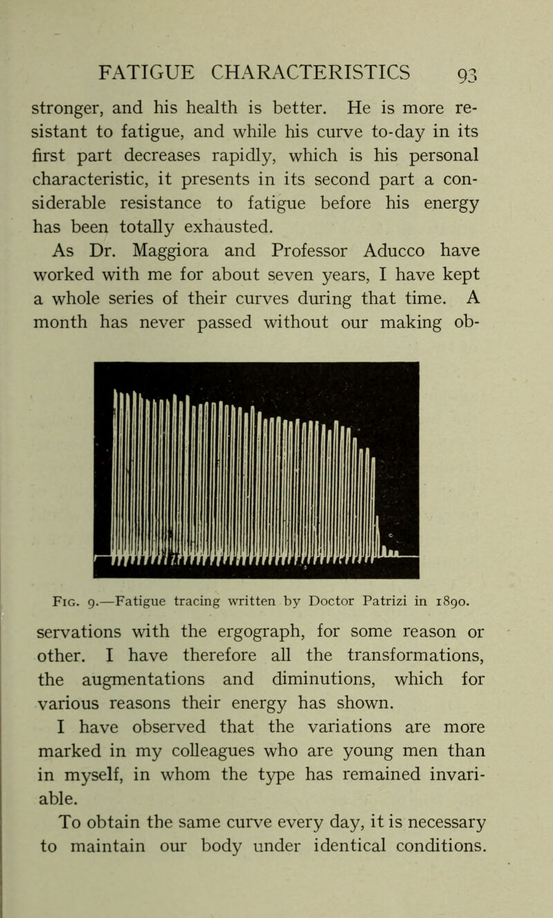 stronger, and his health is better. He is more re- sistant to fatigue, and while his curve to-day in its first part decreases rapidly, which is his personal characteristic, it presents in its second part a con- siderable resistance to fatigue before his energy has been totally exhausted. As Dr. Maggiora and Professor Aducco have worked with me for about seven years, I have kept a whole series of their curves during that time. A month has never passed without our making ob- Fig. 9.—Fatigue tracing written by Doctor Patrizi in 1890. servations with the ergograph, for some reason or other. I have therefore all the transformations, the augmentations and diminutions, which for various reasons their energy has shown. I have observed that the variations are more marked in my colleagues who are young men than in myself, in whom the type has remained invari- able. To obtain the same curve every day, it is necessary to maintain our body under identical conditions.