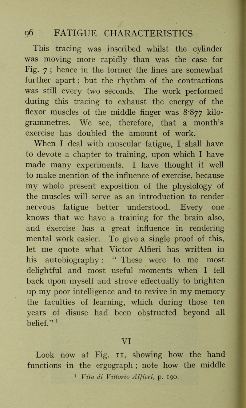 This tracing was inscribed whilst the cylinder was moving more rapidly than was the case for Fig. 7 ; hence in the former the lines are somewhat further apart; but the rhythm of the contractions was still every two seconds. The work performed during this tracing to exhaust the energy of the flexor muscles of the middle finger was 8*877 kilo- grammetres. We see, therefore, that a month’s exercise has doubled the amount of work. When I deal with muscular fatigue, I shall have to devote a chapter to training, upon which I have made many experiments. I have thought it well to make mention of the influence of exercise, because my whole present exposition of the physiology of the muscles will serve as an introduction to render nervous fatigue better understood. Every one knows that we have a training for the brain also, and exercise has a great influence in rendering mental work easier. To give a single proof of this, let me quote what Victor Alfieri has written in his autobiography: “ These were to me most delightful and most useful moments when I fell back upon myself and strove effectually to brighten up my poor intelligence and to revive in my memory the faculties of learning, which during those ten years of disuse had been obstructed beyond all belief.” 1 VI Look now at Fig. 11, showing how the hand functions in the ergograph ; note how the middle 1 Vita di Vittorio Alfieri, p. 190.