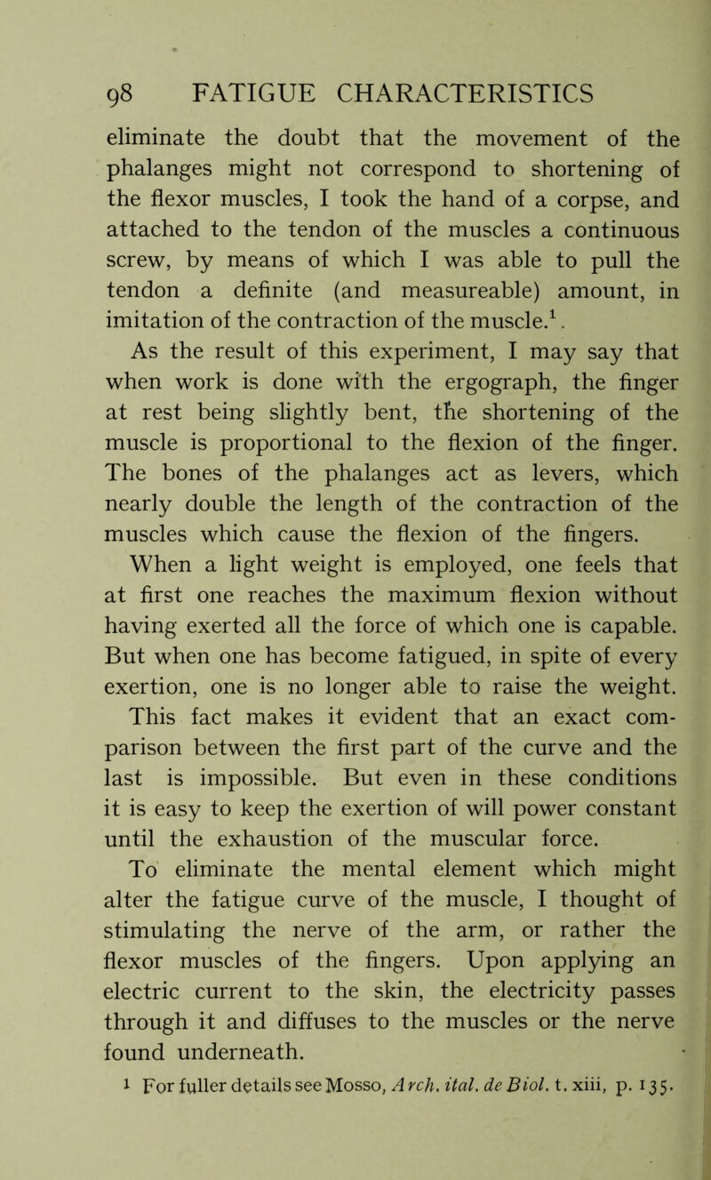 eliminate the doubt that the movement of the phalanges might not correspond to shortening of the flexor muscles, I took the hand of a corpse, and attached to the tendon of the muscles a continuous screw, by means of which I was able to pull the tendon a definite (and measureable) amount, in imitation of the contraction of the muscle.1. As the result of this experiment, I may say that when work is done with the ergograph, the finger at rest being slightly bent, the shortening of the muscle is proportional to the flexion of the finger. The bones of the phalanges act as levers, which nearly double the length of the contraction of the muscles which cause the flexion of the fingers. When a light weight is employed, one feels that at first one reaches the maximum flexion without having exerted all the force of which one is capable. But when one has become fatigued, in spite of every exertion, one is no longer able to raise the weight. This fact makes it evident that an exact com- parison between the first part of the curve and the last is impossible. But even in these conditions it is easy to keep the exertion of will power constant until the exhaustion of the muscular force. To eliminate the mental element which might alter the fatigue curve of the muscle, I thought of stimulating the nerve of the arm, or rather the flexor muscles of the fingers. Upon applying an electric current to the skin, the electricity passes through it and diffuses to the muscles or the nerve found underneath. 1 For fuller details see Mosso, Arch, ital. deBiol. t. xiii, p.135.