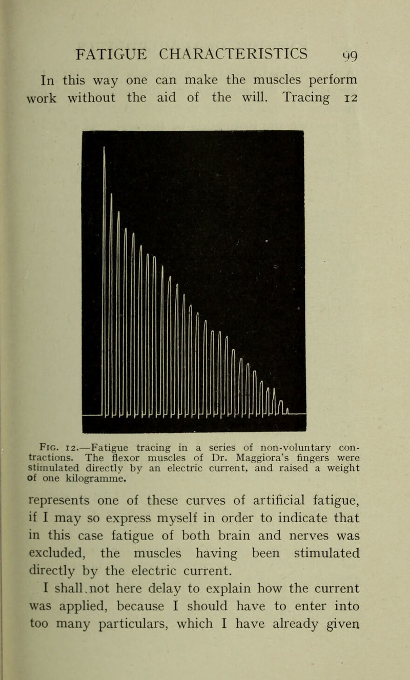 In this way one can make the muscles perform work without the aid of the will. Tracing 12 Fig. 12.—Fatigue tracing in a series of non-voluntary con- tractions. The flexor muscles of Dr. Maggiora’s fingers were stimulated directly by an electric current, and raised a weight of one kilogramme. represents one of these curves of artificial fatigue, if I may so express myself in order to indicate that in this case fatigue of both brain and nerves was excluded, the muscles having been stimulated directly by the electric current. I shall,not here delay to explain how the current was applied, because I should have to enter into too many particulars, which I have already given