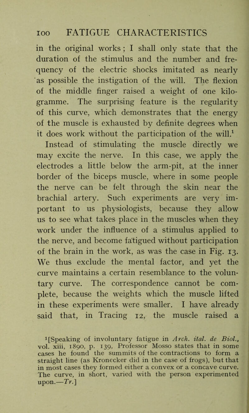 in the original works ; I shall only state that the duration of the stimulus and the number and fre- quency of the electric shocks imitated as nearly as possible the instigation of the will. The flexion of the middle finger raised a weight of one kilo- gramme. The surprising feature is the regularity of this curve, which demonstrates that the energy of the muscle is exhausted by definite degrees when it does work without the participation of the will.1 Instead of stimulating the muscle directly we may excite the nerve. In this case, we apply the electrodes a little below the arm-pit, at the inner border of the biceps muscle, where in some people the nerve can be felt through the skin near the brachial artery. Such experiments are very im- portant to us physiologists, because they allow us to see what takes place in the muscles when they work under the influence of a stimulus applied to the nerve, and become fatigued without participation of the brain in the work, as was the case in Fig. 13. We thus exclude the mental factor, and yet the curve maintains a certain resemblance to the volun- tary curve. The correspondence cannot be com- plete, because the weights which the muscle lifted in these experiments were smaller. I have already said that, in Tracing 12, the muscle raised a 1 [Speaking of involuntary fatigue in Arch. ital. de Biol., vol. xiii, 1890, p. 139, Professor Mosso states that in some cases he found the summits of the contractions to form a straight line (as Kronecker did in the case of frogs), but that in most cases they formed either a convex or a concave curve. The curve, in short, varied with the person experimented upon.—7>.]