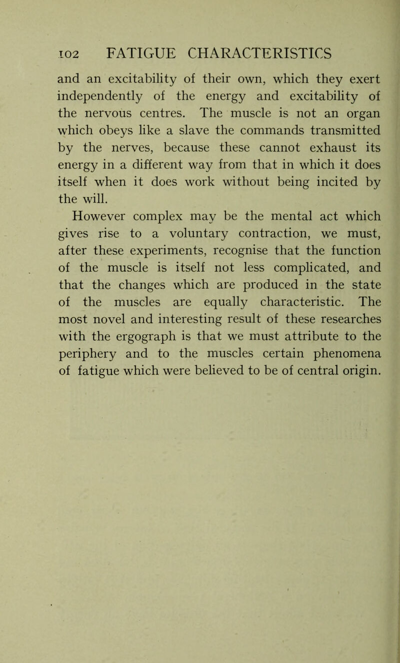 and an excitability of their own, which they exert independently of the energy and excitability of the nervous centres. The muscle is not an organ which obeys like a slave the commands transmitted by the nerves, because these cannot exhaust its energy in a different way from that in which it does itself when it does work without being incited by the will. However complex may be the mental act which gives rise to a voluntary contraction, we must, after these experiments, recognise that the function of the muscle is itself not less complicated, and that the changes which are produced in the state of the muscles are equally characteristic. The most novel and interesting result of these researches with the ergograph is that we must attribute to the periphery and to the muscles certain phenomena of fatigue which were believed to be of central origin.