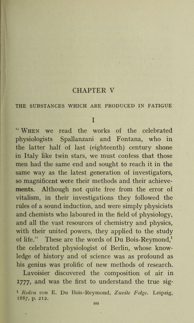 CHAPTER V THE SUBSTANCES WHICH ARE PRODUCED IN FATIGUE I “ When we read the works of the celebrated physiologists Spallanzani and Fontana, who in the latter half of last (eighteenth) century shone in Italy like twin stars, we must confess that those men had the same end and sought to reach it in the same way as the latest generation of investigators, so magnificent were their methods and their achieve- ments. Although not quite free from the error of vitalism, in their investigations they followed the rules of a sound induction, and were simply physicists and chemists who laboured in the field of physiology, and all the vast resources of chemistry and physics, with their united powers, they applied to the study of life.” These are the words of Du Bois-Reymond,1 the celebrated physiologist of Berlin, whose know- ledge of history and of science was as profound as his genius was prolific of new methods of research. Lavoisier discovered the composition of air in 1777, and was the first to understand the true sig- 1 Reden von E. Du Bois-Reymond, Zweite Folge. Leipzig, 1887, p. 212.