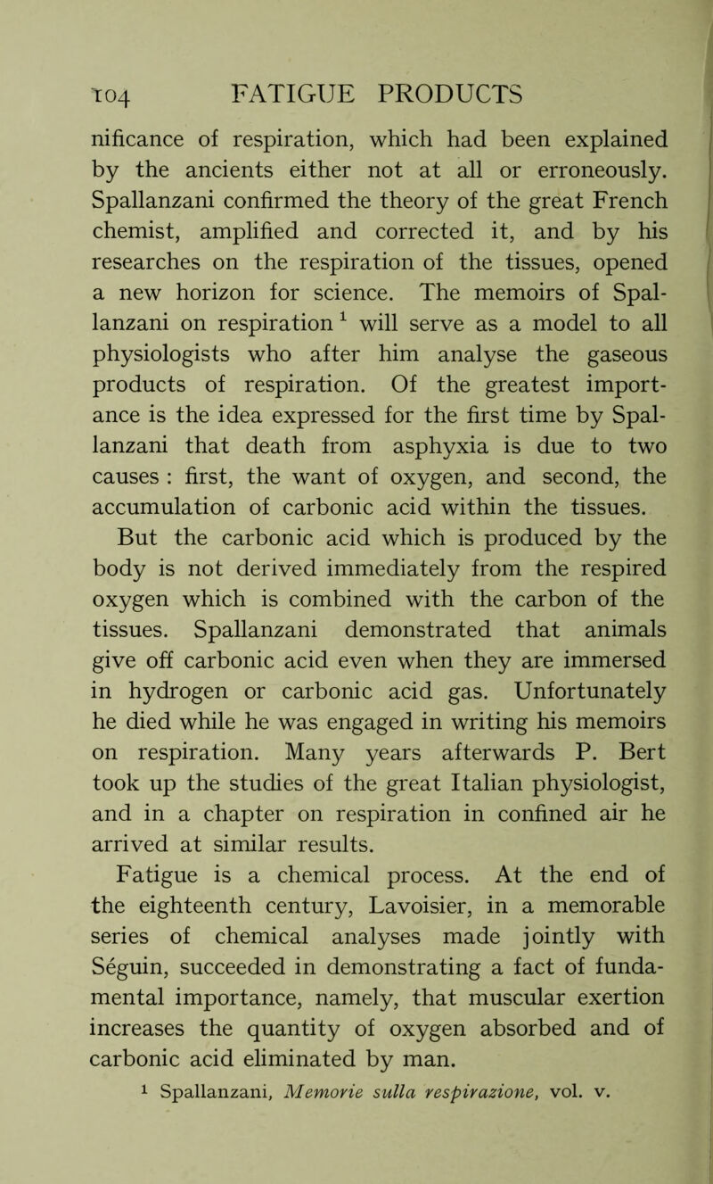 nificance of respiration, which had been explained by the ancients either not at all or erroneously. Spallanzani confirmed the theory of the great French chemist, amplified and corrected it, and by his researches on the respiration of the tissues, opened a new horizon for science. The memoirs of Spal- lanzani on respiration 1 will serve as a model to all physiologists who after him analyse the gaseous products of respiration. Of the greatest import- ance is the idea expressed for the first time by Spal- lanzani that death from asphyxia is due to two causes : first, the want of oxygen, and second, the accumulation of carbonic acid within the tissues. But the carbonic acid which is produced by the body is not derived immediately from the respired oxygen which is combined with the carbon of the tissues. Spallanzani demonstrated that animals give off carbonic acid even when they are immersed in hydrogen or carbonic acid gas. Unfortunately he died while he was engaged in writing his memoirs on respiration. Many years afterwards P. Bert took up the studies of the great Italian physiologist, and in a chapter on respiration in confined air he arrived at similar results. Fatigue is a chemical process. At the end of the eighteenth century, Lavoisier, in a memorable series of chemical analyses made jointly with Seguin, succeeded in demonstrating a fact of funda- mental importance, namely, that muscular exertion increases the quantity of oxygen absorbed and of carbonic acid eliminated by man. 1 Spallanzani, Memorie sulla respirazione, vol. v.