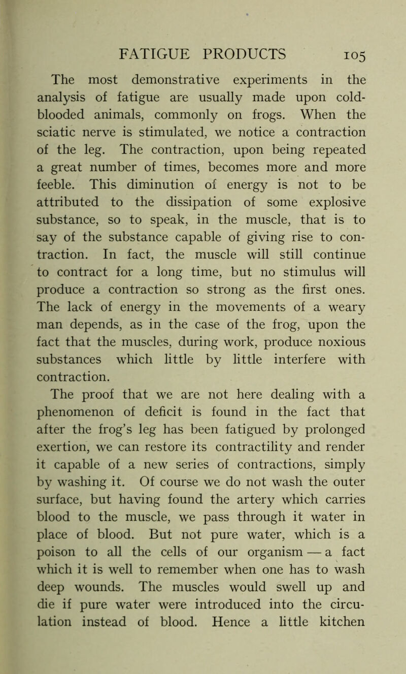 The most demonstrative experiments in the analysis of fatigue are usually made upon cold- blooded animals, commonly on frogs. When the sciatic nerve is stimulated, we notice a contraction of the leg. The contraction, upon being repeated a great number of times, becomes more and more feeble. This diminution of energy is not to be attributed to the dissipation of some explosive substance, so to speak, in the muscle, that is to say of the substance capable of giving rise to con- traction. In fact, the muscle will still continue to contract for a long time, but no stimulus will produce a contraction so strong as the first ones. The lack of energy in the movements of a weary man depends, as in the case of the frog, upon the fact that the muscles, during work, produce noxious substances which little by little interfere with contraction. The proof that we are not here dealing with a phenomenon of deficit is found in the fact that after the frog’s leg has been fatigued by prolonged exertion, we can restore its contractility and render it capable of a new series of contractions, simply by washing it. Of course we do not wash the outer surface, but having found the artery which carries blood to the muscle, we pass through it water in place of blood. But not pure water, which is a poison to all the cells of our organism — a fact which it is well to remember when one has to wash deep wounds. The muscles would swell up and die if pure water were introduced into the circu- lation instead of blood. Hence a little kitchen