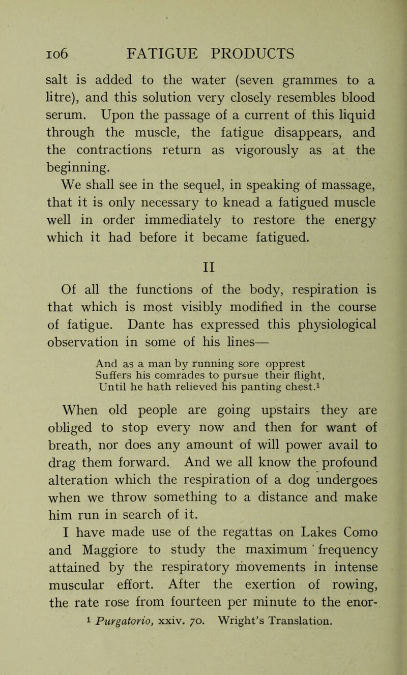 salt is added to the water (seven grammes to a litre), and this solution very closely resembles blood serum. Upon the passage of a current of this liquid through the muscle, the fatigue disappears, and the contractions return as vigorously as at the beginning. We shall see in the sequel, in speaking of massage, that it is only necessary to knead a fatigued muscle well in order immediately to restore the energy which it had before it became fatigued. II Of all the functions of the body, respiration is that which is most visibly modified in the course of fatigue. Dante has expressed this physiological observation in some of his lines— And as a man by running sore opprest Suiters his comrades to pursue their flight, Until he hath relieved his panting chest.1 When old people are going upstairs they are obliged to stop every now and then for want of breath, nor does any amount of will power avail to drag them forward. And we all know the profound alteration which the respiration of a dog undergoes when we throw something to a distance and make him run in search of it. I have made use of the regattas on Lakes Como and Maggiore to study the maximum ‘ frequency attained by the respiratory movements in intense muscular effort. After the exertion of rowing, the rate rose from fourteen per minute to the enor- 1 Purgatorio, xxiv. 70. Wright’s Translation.