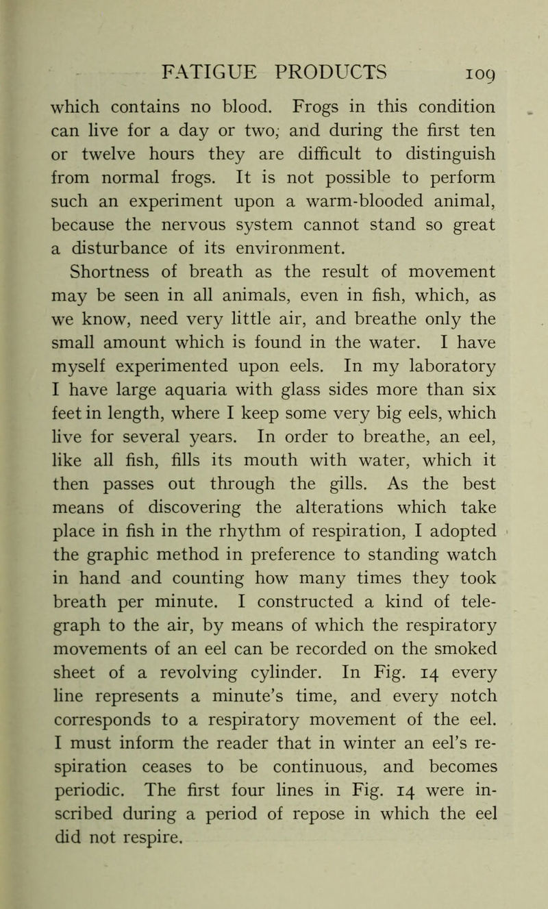 which contains no blood. Frogs in this condition can live for a day or two; and during the first ten or twelve hours they are difficult to distinguish from normal frogs. It is not possible to perform such an experiment upon a warm-blooded animal, because the nervous system cannot stand so great a disturbance of its environment. Shortness of breath as the result of movement may be seen in all animals, even in fish, which, as we know, need very little air, and breathe only the small amount which is found in the water. I have myself experimented upon eels. In my laboratory I have large aquaria with glass sides more than six feet in length, where I keep some very big eels, which live for several years. In order to breathe, an eel, like all fish, fills its mouth with water, which it then passes out through the gills. As the best means of discovering the alterations which take place in fish in the rhythm of respiration, I adopted the graphic method in preference to standing watch in hand and counting how many times they took breath per minute. I constructed a kind of tele- graph to the air, by means of which the respiratory movements of an eel can be recorded on the smoked sheet of a revolving cylinder. In Fig. 14 every line represents a minute’s time, and every notch corresponds to a respiratory movement of the eel. I must inform the reader that in winter an eel’s re- spiration ceases to be continuous, and becomes periodic. The first four lines in Fig. 14 were in- scribed during a period of repose in which the eel did not respire.