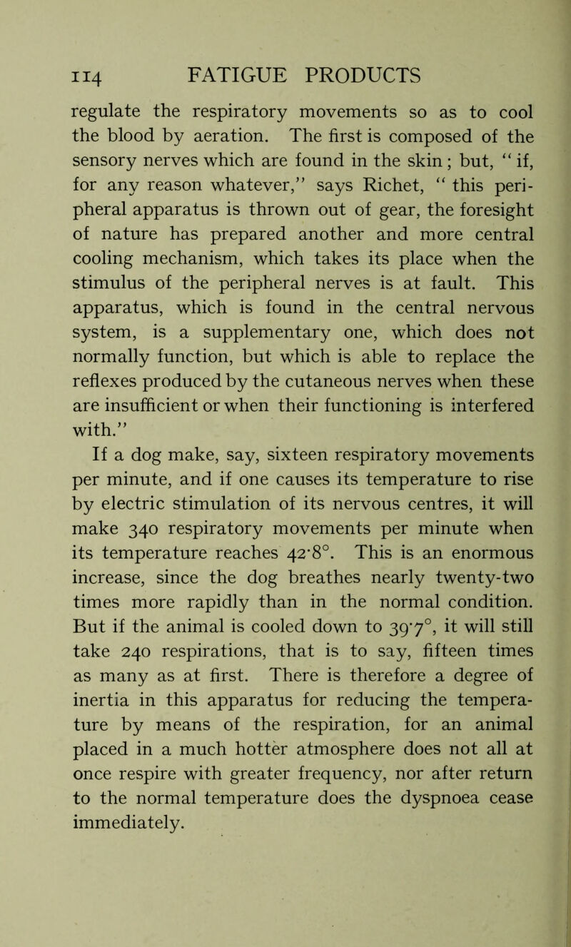 regulate the respiratory movements so as to cool the blood by aeration. The first is composed of the sensory nerves which are found in the skin ; but, “ if, for any reason whatever,” says Richet, “ this peri- pheral apparatus is thrown out of gear, the foresight of nature has prepared another and more central cooling mechanism, which takes its place when the stimulus of the peripheral nerves is at fault. This apparatus, which is found in the central nervous system, is a supplementary one, which does not normally function, but which is able to replace the reflexes produced by the cutaneous nerves when these are insufficient or when their functioning is interfered with.” If a dog make, say, sixteen respiratory movements per minute, and if one causes its temperature to rise by electric stimulation of its nervous centres, it will make 340 respiratory movements per minute when its temperature reaches 42*8°. This is an enormous increase, since the dog breathes nearly twenty-two times more rapidly than in the normal condition. But if the animal is cooled down to 39'7°, it will still take 240 respirations, that is to say, fifteen times as many as at first. There is therefore a degree of inertia in this apparatus for reducing the tempera- ture by means of the respiration, for an animal placed in a much hotter atmosphere does not all at once respire with greater frequency, nor after return to the normal temperature does the dyspnoea cease immediately.