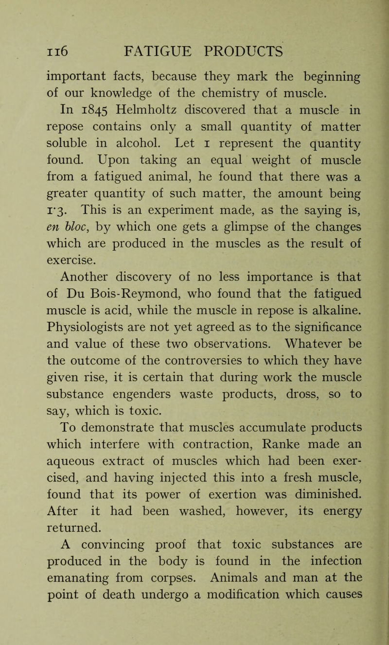 important facts, because they mark the beginning of our knowledge of the chemistry of muscle. In 1845 Helmholtz discovered that a muscle in repose contains only a small quantity of matter soluble in alcohol. Let 1 represent the quantity found. Upon taking an equal weight of muscle from a fatigued animal, he found that there was a greater quantity of such matter, the amount being 1*3. This is an experiment made, as the saying is, en bloc, by which one gets a glimpse of the changes which are produced in the muscles as the result of exercise. Another discovery of no less importance is that of Du Bois-Reymond, who found that the fatigued muscle is acid, while the muscle in repose is alkaline. Physiologists are not yet agreed as to the significance and value of these two observations. Whatever be the outcome of the controversies to which they have given rise, it is certain that during work the muscle substance engenders waste products, dross, so to say, which is toxic. To demonstrate that muscles accumulate products which interfere with contraction, Ranke made an aqueous extract of muscles which had been exer- cised, and having injected this into a fresh muscle, found that its power of exertion was diminished. After it had been washed, however, its energy returned. A convincing proof that toxic substances are produced in the body is found in the infection emanating from corpses. Animals and man at the point of death undergo a modification which causes