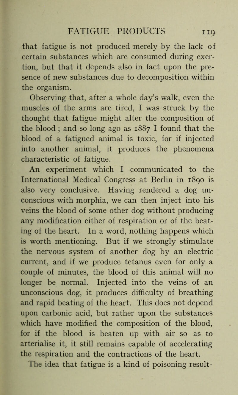 that fatigue is not produced merely by the lack of certain substances which are consumed during exer- tion, but that it depends also in fact upon the pre- sence of new substances due to decomposition within the organism. Observing that, after a whole day’s walk, even the muscles of the arms are tired, I was struck by the thought that fatigue might alter the composition of the blood ; and so long ago as 1887 I found that the blood of a fatigued animal is toxic, for if injected into another animal, it produces the phenomena characteristic of fatigue. An experiment which I communicated to the International Medical Congress at Berlin in 1890 is also very conclusive. Having rendered a dog un- conscious with morphia, we can then inject into his veins the blood of some other dog without producing any modification either of respiration or of the beat- ing of the heart. In a word, nothing happens which is worth mentioning. But if we strongly stimulate the nervous system of another dog by an electric current, and if we produce tetanus even for only a couple of minutes, the blood of this animal will no longer be normal. Injected into the veins of an unconscious dog, it produces difficulty of breathing and rapid beating of the heart. This does not depend upon carbonic acid, but rather upon the substances which have modified the composition of the blood, for if the blood is beaten up with air so as to arterialise it, it still remains capable of accelerating the respiration and the contractions of the heart. The idea that fatigue is a kind of poisoning result-