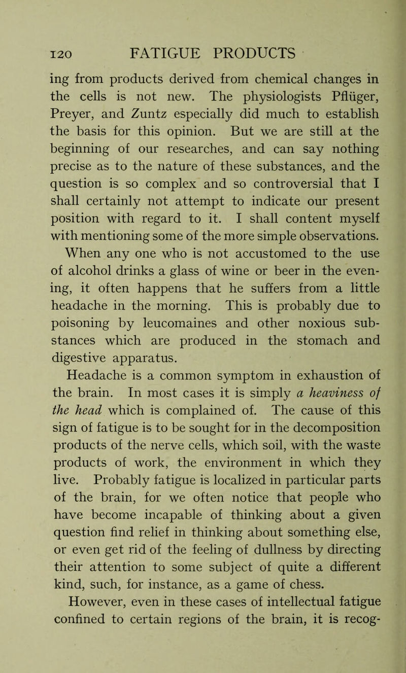 ing from products derived from chemical changes in the cells is not new. The physiologists Pfliiger, Preyer, and Zuntz especially did much to establish the basis for this opinion. But we are still at the beginning of our researches, and can say nothing precise as to the nature of these substances, and the question is so complex and so controversial that I shall certainly not attempt to indicate our present position with regard to it. I shall content myself with mentioning some of the more simple observations. When any one who is not accustomed to the use of alcohol drinks a glass of wine or beer in the even- ing, it often happens that he suffers from a little headache in the morning. This is probably due to poisoning by leucomaines and other noxious sub- stances which are produced in the stomach and digestive apparatus. Headache is a common symptom in exhaustion of the brain. In most cases it is simply a heaviness of the head which is complained of. The cause of this sign of fatigue is to be sought for in the decomposition products of the nerve cells, which soil, with the waste products of work, the environment in which they live. Probably fatigue is localized in particular parts of the brain, for we often notice that people who have become incapable of thinking about a given question find relief in thinking about something else, or even get rid of the feeling of dullness by directing their attention to some subject of quite a different kind, such, for instance, as a game of chess. However, even in these cases of intellectual fatigue confined to certain regions of the brain, it is recog-