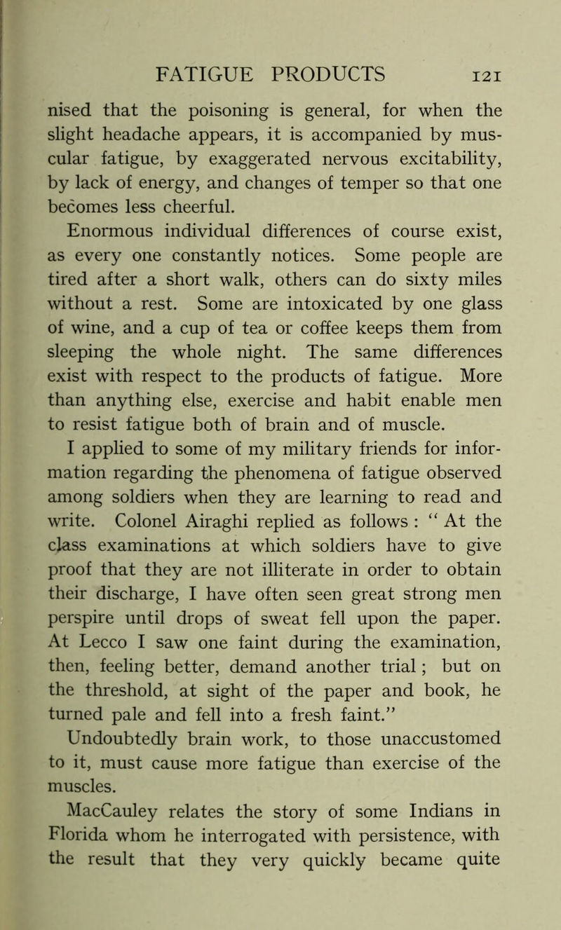 nised that the poisoning is general, for when the slight headache appears, it is accompanied by mus- cular fatigue, by exaggerated nervous excitability, by lack of energy, and changes of temper so that one becomes less cheerful. Enormous individual differences of course exist, as every one constantly notices. Some people are tired after a short walk, others can do sixty miles without a rest. Some are intoxicated by one glass of wine, and a cup of tea or coffee keeps them from sleeping the whole night. The same differences exist with respect to the products of fatigue. More than anything else, exercise and habit enable men to resist fatigue both of brain and of muscle. I applied to some of my military friends for infor- mation regarding the phenomena of fatigue observed among soldiers when they are learning to read and write. Colonel Airaghi replied as follows : “ At the class examinations at which soldiers have to give proof that they are not illiterate in order to obtain their discharge, I have often seen great strong men perspire until drops of sweat fell upon the paper. At Lecco I saw one faint during the examination, then, feeling better, demand another trial; but on the threshold, at sight of the paper and book, he turned pale and fell into a fresh faint.” Undoubtedly brain work, to those unaccustomed to it, must cause more fatigue than exercise of the muscles. MacCauley relates the story of some Indians in Florida whom he interrogated with persistence, with the result that they very quickly became quite