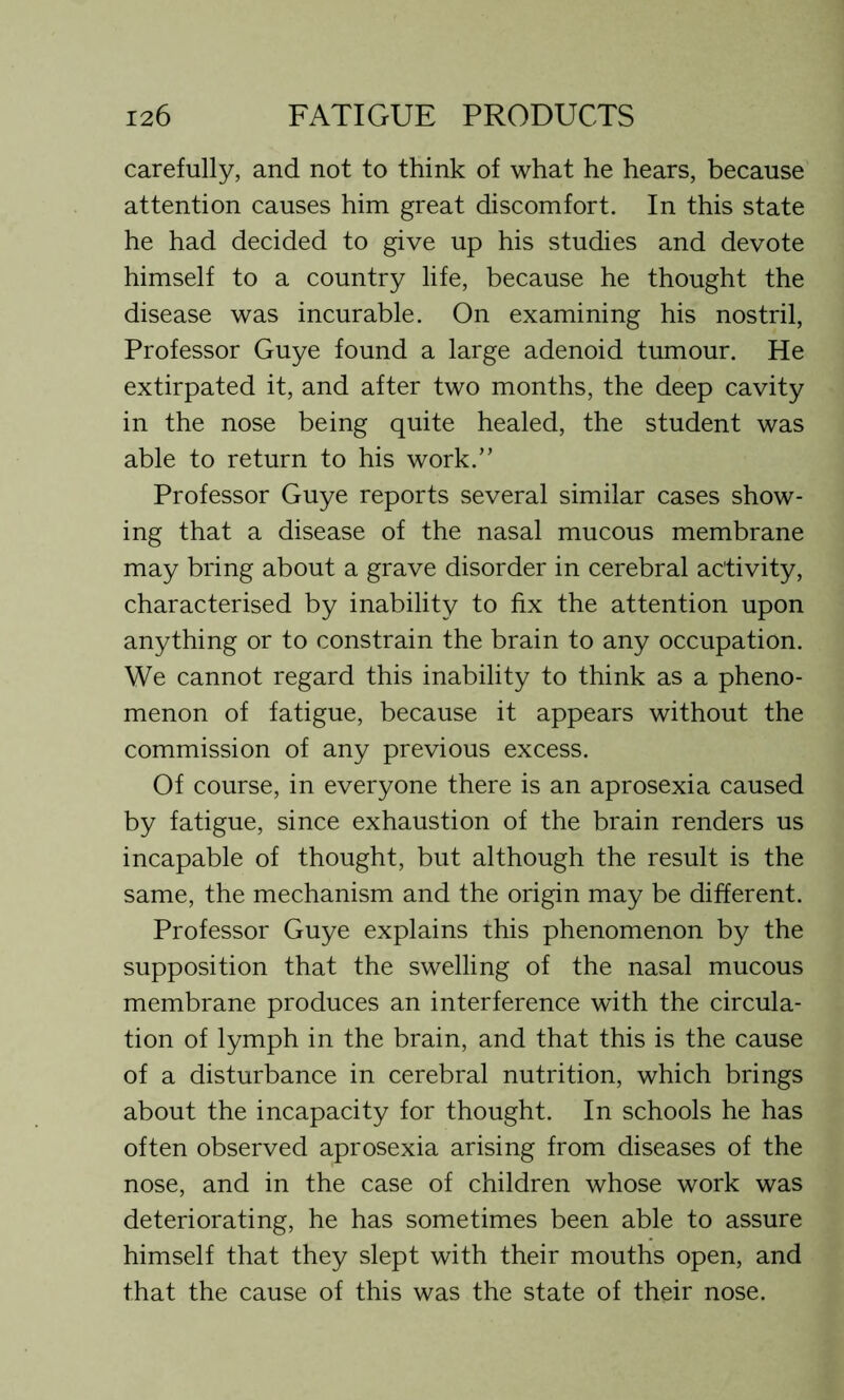 carefully, and not to think of what he hears, because attention causes him great discomfort. In this state he had decided to give up his studies and devote himself to a country life, because he thought the disease was incurable. On examining his nostril, Professor Guye found a large adenoid tumour. He extirpated it, and after two months, the deep cavity in the nose being quite healed, the student was able to return to his work.” Professor Guye reports several similar cases show- ing that a disease of the nasal mucous membrane may bring about a grave disorder in cerebral activity, characterised by inability to fix the attention upon anything or to constrain the brain to any occupation. We cannot regard this inability to think as a pheno- menon of fatigue, because it appears without the commission of any previous excess. Of course, in everyone there is an aprosexia caused by fatigue, since exhaustion of the brain renders us incapable of thought, but although the result is the same, the mechanism and the origin may be different. Professor Guye explains this phenomenon by the supposition that the swelling of the nasal mucous membrane produces an interference with the circula- tion of lymph in the brain, and that this is the cause of a disturbance in cerebral nutrition, which brings about the incapacity for thought. In schools he has often observed aprosexia arising from diseases of the nose, and in the case of children whose work was deteriorating, he has sometimes been able to assure himself that they slept with their mouths open, and that the cause of this was the state of their nose.