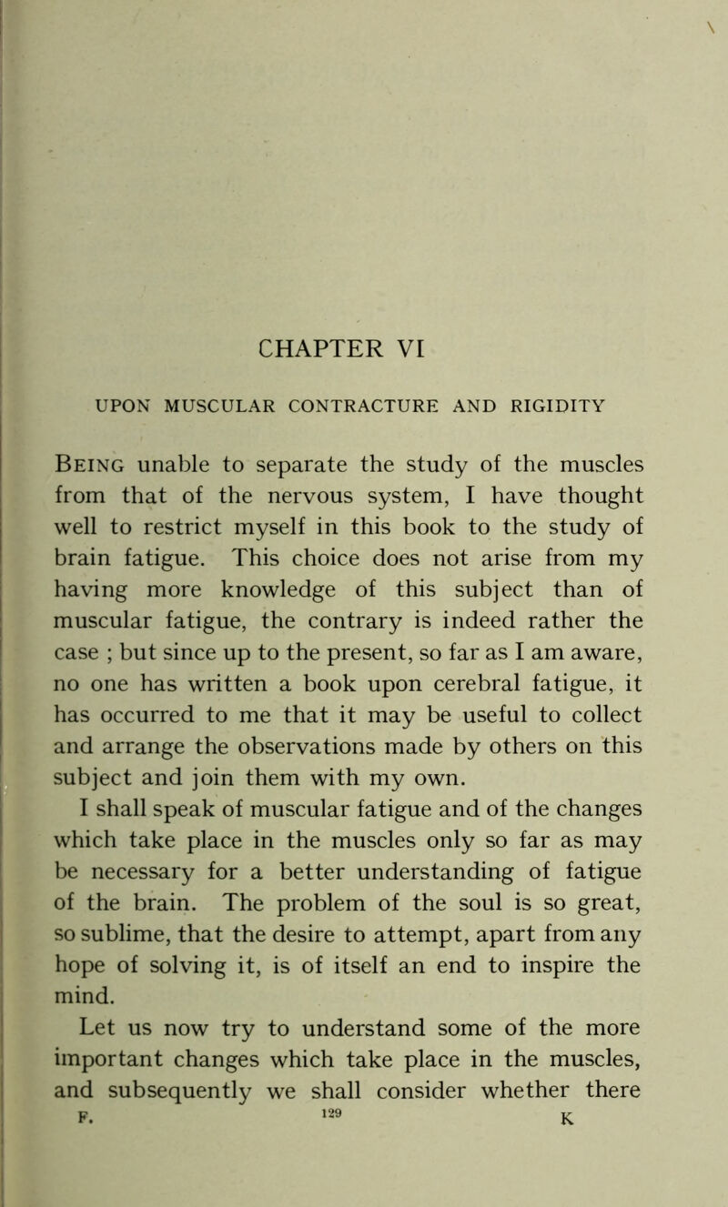 CHAPTER VI UPON MUSCULAR CONTRACTURE AND RIGIDITY Being unable to separate the study of the muscles from that of the nervous system, I have thought well to restrict myself in this book to the study of brain fatigue. This choice does not arise from my having more knowledge of this subject than of muscular fatigue, the contrary is indeed rather the case ; but since up to the present, so far as I am aware, no one has written a book upon cerebral fatigue, it has occurred to me that it may be useful to collect and arrange the observations made by others on this subject and join them with my own. I shall speak of muscular fatigue and of the changes which take place in the muscles only so far as may be necessary for a better understanding of fatigue of the brain. The problem of the soul is so great, so sublime, that the desire to attempt, apart from any hope of solving it, is of itself an end to inspire the mind. Let us now try to understand some of the more important changes which take place in the muscles, and subsequently we shall consider whether there