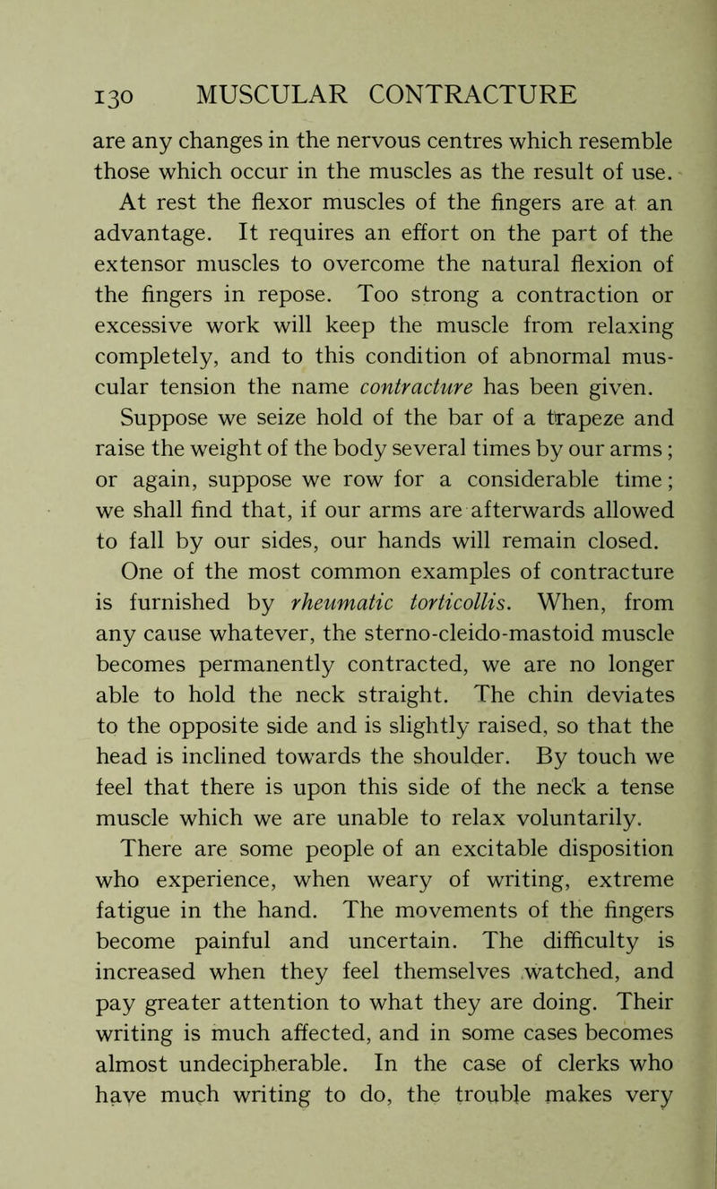 are any changes in the nervous centres which resemble those which occur in the muscles as the result of use. At rest the flexor muscles of the fingers are at an advantage. It requires an effort on the part of the extensor muscles to overcome the natural flexion of the fingers in repose. Too strong a contraction or excessive work will keep the muscle from relaxing completely, and to this condition of abnormal mus- cular tension the name contracture has been given. Suppose we seize hold of the bar of a trapeze and raise the weight of the body several times by our arms; or again, suppose we row for a considerable time; we shall find that, if our arms are afterwards allowed to fall by our sides, our hands will remain closed. One of the most common examples of contracture is furnished by rheumatic torticollis. When, from any cause whatever, the sterno-cleido-mastoid muscle becomes permanently contracted, we are no longer able to hold the neck straight. The chin deviates to the opposite side and is slightly raised, so that the head is inclined towards the shoulder. By touch we feel that there is upon this side of the neck a tense muscle which we are unable to relax voluntarily. There are some people of an excitable disposition who experience, when weary of writing, extreme fatigue in the hand. The movements of the fingers become painful and uncertain. The difficulty is increased when they feel themselves watched, and pay greater attention to what they are doing. Their writing is much affected, and in some cases becomes almost undecipherable. In the case of clerks who have much writing to do, the trouble makes very