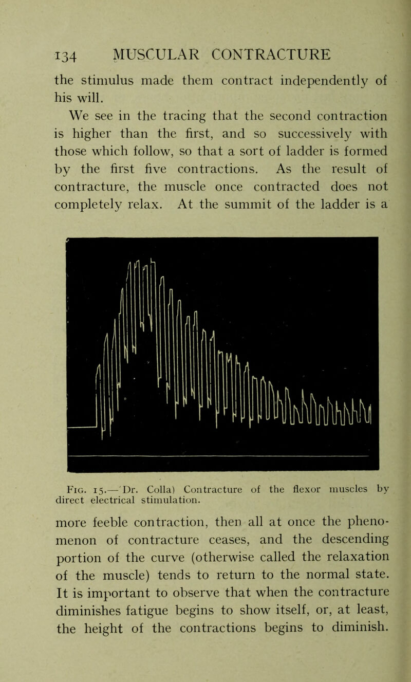 the stimulus made them contract independently of his will. We see in the tracing that the second contraction is higher than the first, and so successively with those which follow, so that a sort of ladder is formed by the first five contractions. As the result of contracture, the muscle once contracted does not completely relax. At the summit of the ladder is a Fig. 15.— Dr. Colla) Contracture of the flexor muscles by direct electrical stimulation. more feeble contraction, then all at once the pheno- menon of contracture ceases, and the descending portion of the curve (otherwise called the relaxation of the muscle) tends to return to the normal state. It is important to observe that when the contracture diminishes fatigue begins to show itself, or, at least, the height of the contractions begins to diminish.