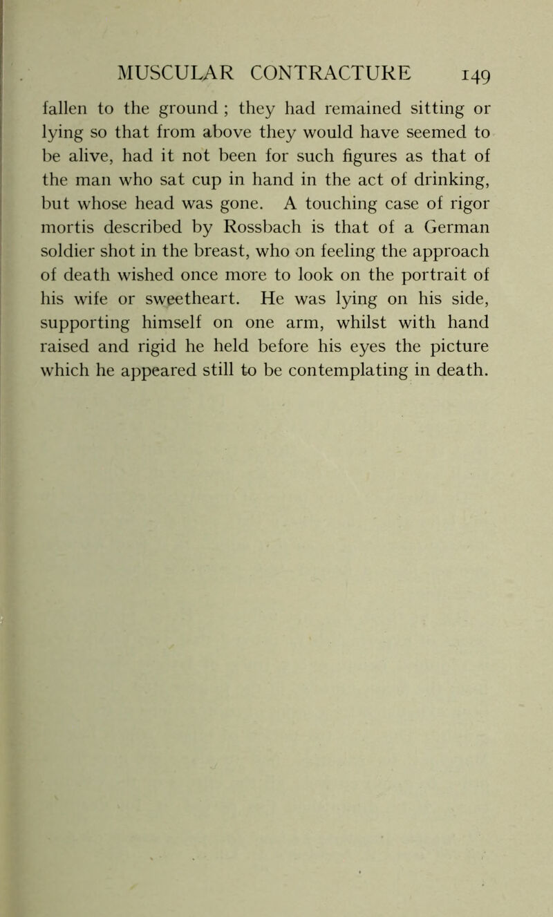 fallen to the ground ; they had remained sitting or lying so that from above they would have seemed to be alive, had it not been for such figures as that of the man who sat cup in hand in the act of drinking, but whose head was gone. A touching case of rigor mortis described by Rossbach is that of a German soldier shot in the breast, who on feeling the approach of death wished once more to look on the portrait of his wife or sweetheart. He was lying on his side, supporting himself on one arm, whilst with hand raised and rigid he held before his eyes the picture which he appeared still to be contemplating in death.