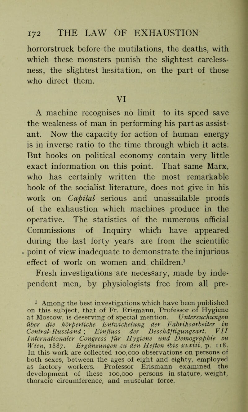 horrorstruck before the mutilations, the deaths, with which these monsters punish the slightest careless- ness, the slightest hesitation, on the part of those who direct them. VI A machine recognises no limit to its speed save the weakness of man in performing his part as assist- ant. Now the capacity for action of human energy is in inverse ratio to the time through which it acts. But books on political economy contain very little exact information on this point. That same Marx, who has certainly written the most remarkable book of the socialist literature, does not give in his work on Capital serious and unassailable proofs of the exhaustion which machines produce in the operative. The statistics of the numerous official Commissions of Inquiry which have appeared during the last forty years are from the scientific > point of view inadequate to demonstrate the injurious effect of work on women and children.1 Fresh investigations are necessary, made by inde- pendent men, by physiologists free from all pre- 1 Among the best investigations which have been published on this subject, that of Fr. Erismann, Professor of Hygiene at Moscow, is deserving of special mention. Untersuchungen uber die korperliche Entwickelung dev Fabriksarbeiter in Central-Russland ; Einfiuss der Beschaftigungsart. VII Internationaler Congress fur Hygiene und Demographie zu Wien, 1887. Erganzungen zu den Heften ibis xxxiii, p. 118. In this work are collected 100,000 observations on persons of both sexes, between the ages of eight and eighty, employed as factory workers. Professor Erismann examined the development of these 100,000 persons in stature, weight, thoracic circumference, and muscular force.