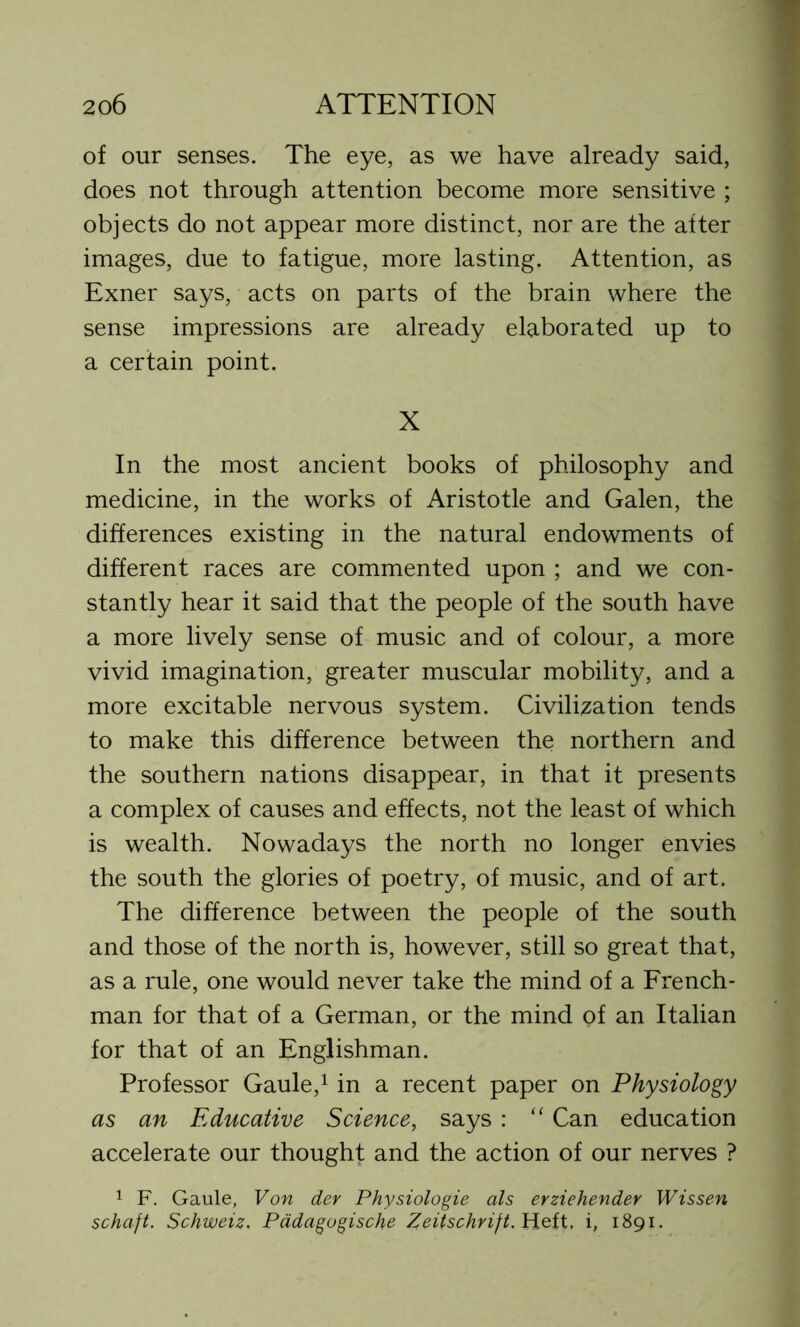 of our senses. The eye, as we have already said, does not through attention become more sensitive ; objects do not appear more distinct, nor are the after images, due to fatigue, more lasting. Attention, as Exner says, acts on parts of the brain where the sense impressions are already elaborated up to a certain point. X In the most ancient books of philosophy and medicine, in the works of Aristotle and Galen, the differences existing in the natural endowments of different races are commented upon ; and we con- stantly hear it said that the people of the south have a more lively sense of music and of colour, a more vivid imagination, greater muscular mobility, and a more excitable nervous system. Civilisation tends to make this difference between the northern and the southern nations disappear, in that it presents a complex of causes and effects, not the least of which is wealth. Nowadays the north no longer envies the south the glories of poetry, of music, and of art. The difference between the people of the south and those of the north is, however, still so great that, as a rule, one would never take the mind of a French- man for that of a German, or the mind of an Italian for that of an Englishman. Professor Gaule,1 in a recent paper on Physiology as an Educative Science, says : “ Can education accelerate our thought and the action of our nerves ? 1 F. Gaule, Von dev Physiologie als erziehender Wissen schaft. Schweiz. Padagogische Zeifschrift.Heit, i, 1891.