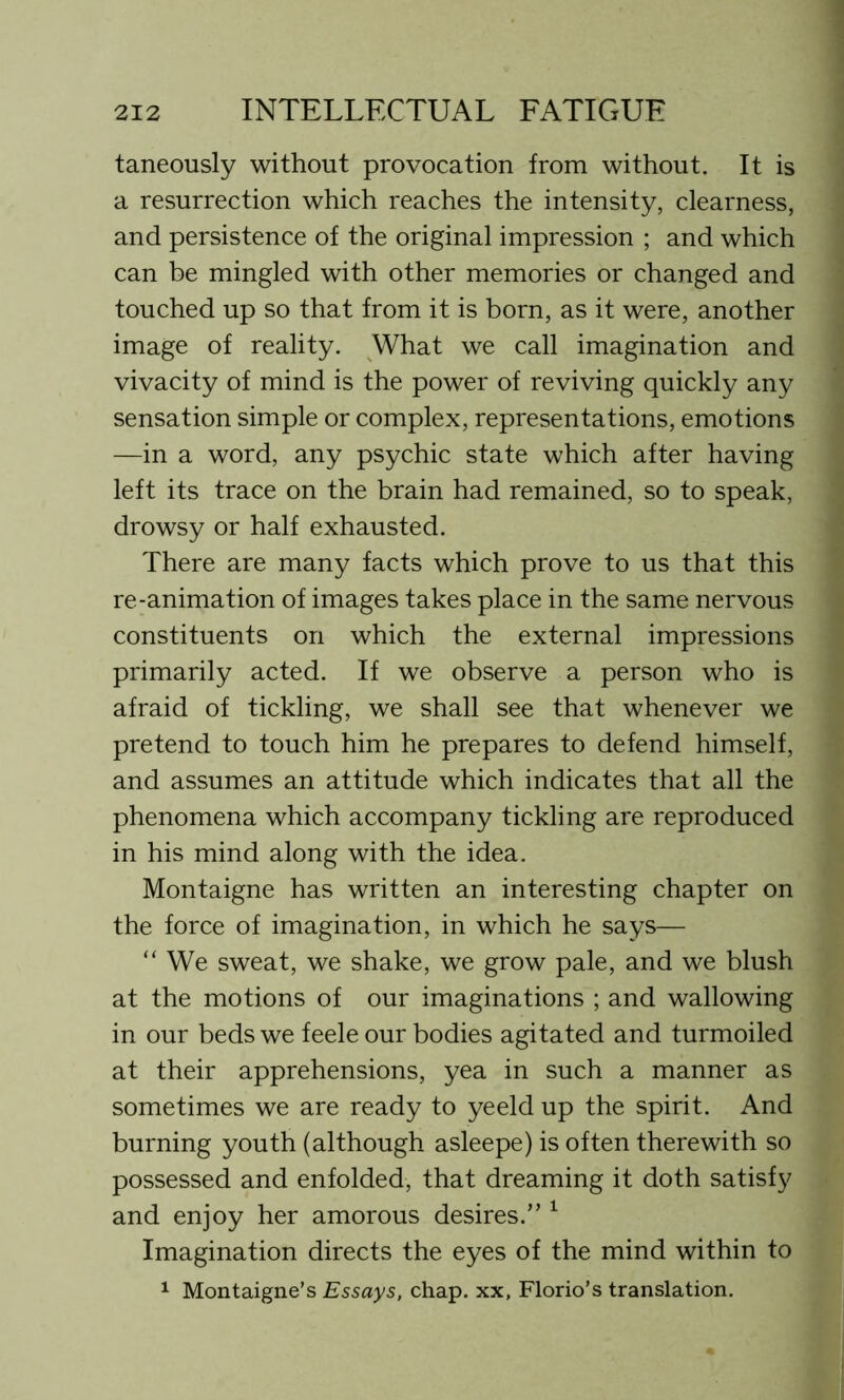 taneously without provocation from without. It is a resurrection which reaches the intensity, clearness, and persistence of the original impression ; and which can be mingled with other memories or changed and touched up so that from it is born, as it were, another image of reality. What we call imagination and vivacity of mind is the power of reviving quickly any sensation simple or complex, representations, emotions —in a word, any psychic state which after having left its trace on the brain had remained, so to speak, drowsy or half exhausted. There are many facts which prove to us that this re-animation of images takes place in the same nervous constituents on which the external impressions primarily acted. If we observe a person who is afraid of tickling, we shall see that whenever we pretend to touch him he prepares to defend himself, and assumes an attitude which indicates that all the phenomena which accompany tickling are reproduced in his mind along with the idea. Montaigne has written an interesting chapter on the force of imagination, in which he says— “ We sweat, we shake, we grow pale, and we blush at the motions of our imaginations ; and wallowing in our beds we feele our bodies agitated and turmoiled at their apprehensions, yea in such a manner as sometimes we are ready to yeeld up the spirit. And burning youth (although asleepe) is often therewith so possessed and enfolded, that dreaming it doth satisfy and enjoy her amorous desires.” 1 Imagination directs the eyes of the mind within to 1 Montaigne’s Essays, chap, xx, Florio’s translation.