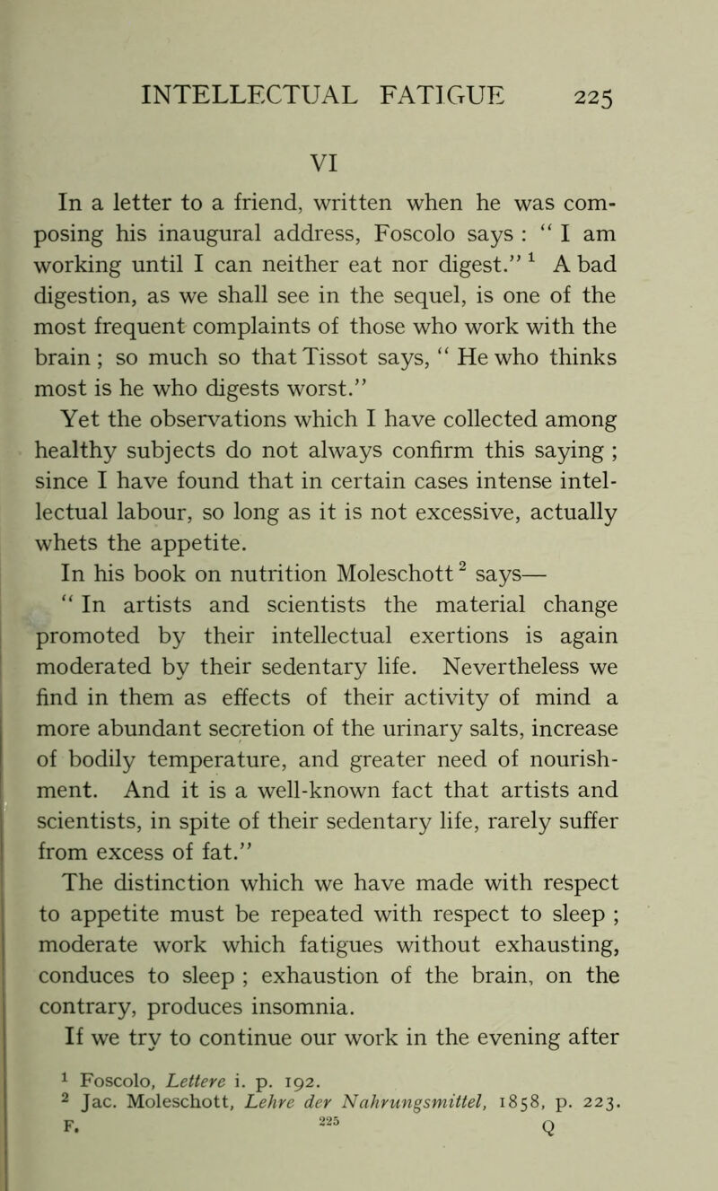 VI In a letter to a friend, written when he was com- posing his inaugural address, Foscolo says : “ I am working until I can neither eat nor digest.” 1 A bad digestion, as we shall see in the sequel, is one of the most frequent complaints of those who work with the brain; so much so thatTissot says, “ He who thinks most is he who digests worst.” Yet the observations which I have collected among healthy subjects do not always confirm this saying ; since I have found that in certain cases intense intel- lectual labour, so long as it is not excessive, actually whets the appetite. In his book on nutrition Moleschott2 says— “ In artists and scientists the material change promoted by their intellectual exertions is again moderated by their sedentary life. Nevertheless we find in them as effects of their activity of mind a more abundant secretion of the urinary salts, increase of bodily temperature, and greater need of nourish- ment. And it is a well-known fact that artists and scientists, in spite of their sedentary life, rarely suffer from excess of fat.” The distinction which we have made with respect to appetite must be repeated with respect to sleep ; moderate work which fatigues without exhausting, conduces to sleep ; exhaustion of the brain, on the contrary, produces insomnia. If we try to continue our work in the evening after 1 Foscolo, Lettere i. p. 192. 2 Jac. Moleschott, Lehre der Nahrungsmittel, 1858, p. 223. F. 225 Q