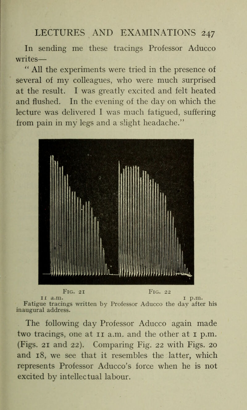 In sending me these tracings Professor Aducco writes— “ All the experiments were tried in the presence of several of my colleagues, who were much surprised at the result. I was greatly excited and felt heated and flushed. In the evening of the day on which the lecture was delivered I was much fatigued, suffering from pain in my legs and a slight headache.” Fig. 21 Fig. 22 11 a.m. 1 p.m. Fatigue tracings written by Professor Aducco the day after his inaugural address. The following day Professor Aducco again made two tracings, one at 11 a.m. and the other at 1 p.m. (Figs. 21 and 22). Comparing Fig. 22 with Figs. 20 and 18, we see that it resembles the latter, which represents Professor Aducco’s force when he is not excited by intellectual labour.