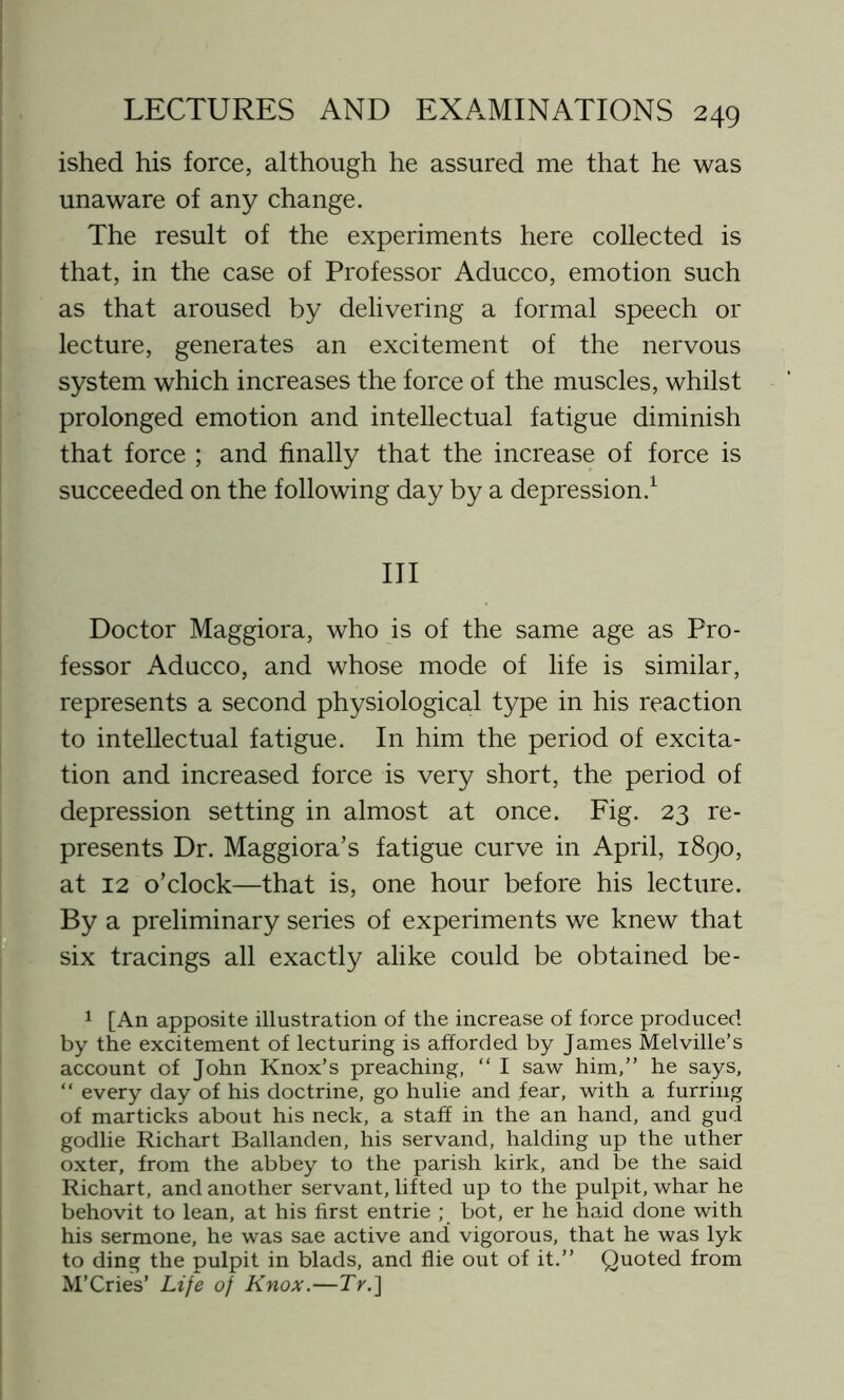 ished his force, although he assured me that he was unaware of any change. The result of the experiments here collected is that, in the case of Professor Aducco, emotion such as that aroused by delivering a formal speech or lecture, generates an excitement of the nervous system which increases the force of the muscles, whilst prolonged emotion and intellectual fatigue diminish that force ; and finally that the increase of force is succeeded on the following day by a depression.1 Ill Doctor Maggiora, who is of the same age as Pro- fessor Aducco, and whose mode of life is similar, represents a second physiological type in his reaction to intellectual fatigue. In him the period of excita- tion and increased force is very short, the period of depression setting in almost at once. Fig. 23 re- presents Dr. Maggiora’s fatigue curve in April, 1890, at 12 o’clock—that is, one hour before his lecture. By a preliminary series of experiments we knew that six tracings all exactly alike could be obtained be- 1 [An apposite illustration of the increase of force produced by the excitement of lecturing is afforded by James Melville’s account of John Knox’s preaching, “ I saw him,” he says, “ every day of his doctrine, go hulie and fear, with a furring of marticks about his neck, a staff in the an hand, and gud godlie Richart Ballanden, his servand, halding up the uther oxter, from the abbey to the parish kirk, and be the said Richart, and another servant, lifted up to the pulpit, whar he behovit to lean, at his first entrie ; bot, er he haid done with his sermone, he was sae active and vigorous, that he was lyk to ding the pulpit in blads, and flie out of it.” Quoted from M'Cries’ Life of Knox.—7>.]