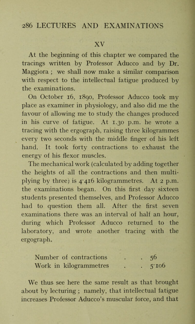 XV At the beginning of this chapter we compared the tracings written by Professor Aducco and by Dr. Maggiora ; we shall now make a similar comparison with respect to the intellectual fatigue produced by the examinations. On October 16, 1890, Professor Aducco took my place as examiner in physiology, and also did me the favour of allowing me to study the changes produced in his curve of fatigue. At 1.30 p.m. he wrote a tracing with the ergograph, raising three kilogrammes every two seconds with the middle finger of his left hand. It took forty contractions to exhaust the energy of his flexor muscles. The mechanical work (calculated by adding together the heights of all the contractions and then multi- plying by three) is 4'416 kilogrammetres. At 2 p.m. the examinations began. On this first day sixteen students presented themselves, and Professor Aducco had to question them all. After the first seven examinations there was an interval of half an hour, during which Professor Aducco returned to the laboratory, and wrote another tracing with the ergograph. Number of contractions . . 56 Work in kilogrammetres . . 5'106 We thus see here the same result as that brought about by lecturing ; namely, that intellectual fatigue increases Professor Aducco’s muscular force, and that