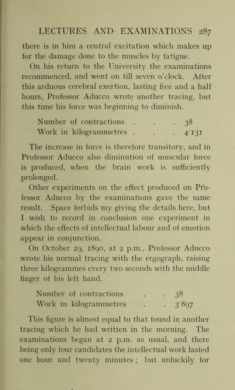 there is in him a central excitation which makes up for the damage done to the muscles by fatigue. On his return to the University the examinations recommenced, and went on till seven o’clock. After this arduous cerebral exertion, lasting five and a half hours, Professor Aducco wrote another tracing, but this time his force was beginning to diminish. Number of contractions . . .38 Work in kilogrammetres . . . 4-131 The increase in force is therefore transitory, and in Professor Aducco also diminution of muscular force is produced, when the brain work is sufficiently prolonged. Other experiments on the effect produced on Pro- fessor Aducco by the examinations gave the same result. Space forbids my giving the details here, but I wish to record in conclusion one experiment in which the effects of intellectual labour and of emotion appear in conjunction. On October 29, 1890, at 2 p.m., Professor Aducco wrote his normal tracing with the ergograph, raising three kilogrammes every two seconds with the middle finger of his left hand. Number of contractions . . 38 Work in kilogrammetres . . 3*897 This figure is almost equal to that found in another tracing which he had written in the morning. The examinations began at 2 p.m. as usual, and there being only four candidates the intellectual work lasted one hour and twenty minutes ; but unluckily for