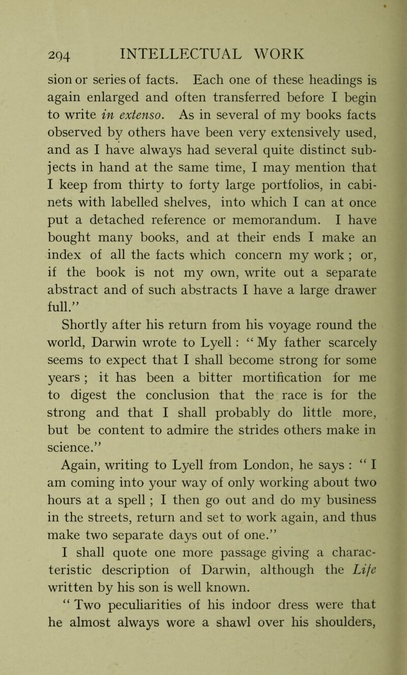sion or series of facts. Each one of these headings is again enlarged and often transferred before I begin to write in extenso. As in several of my books facts observed by others have been very extensively used, and as I have always had several quite distinct sub- jects in hand at the same time, I may mention that I keep from thirty to forty large portfolios, in cabi- nets with labelled shelves, into which I can at once put a detached reference or memorandum. I have bought many books, and at their ends I make an index of all the facts which concern my work ; or, if the book is not my own, write out a separate abstract and of such abstracts I have a large drawer full.” Shortly after his return from his voyage round the world, Darwin wrote to Lyell: “ My father scarcely seems to expect that I shall become strong for some years ; it has been a bitter mortification for me to digest the conclusion that the race is for the strong and that I shall probably do little more, but be content to admire the strides others make in science.” Again, writing to Lyell from London, he says : “I am coming into your way of only working about two hours at a spell; I then go out and do my business in the streets, return and set to work again, and thus make two separate days out of one.” I shall quote one more passage giving a charac- teristic description of Darwin, although the Life written by his son is well known. “ Two peculiarities of his indoor dress were that he almost always wore a shawl over his shoulders,